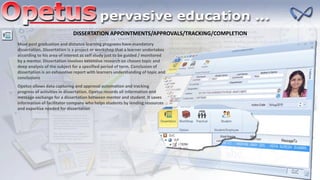 DISSERTATION APPOINTMENTS/APPROVALS/TRACKING/COMPLETION
Most post graduation and distance learning programs have mandatory
dissertation. Dissertation is a project or workshop that a learner undertakes
according to his area of interest as self study just to be guided / monitored
by a mentor. Dissertation involves extensive research on chosen topic and
deep analysis of the subject for a specified period of term. Conclusion of
dissertation is an exhaustive report with learners understanding of topic and
conclusions
Opetus allows data capturing and approval automation and tracking
progress of activities in dissertation. Opetus records all information and
message exchange for a dissertation between mentor and student. It saves
information of facilitator company who helps students by lending resources
and expertise needed for dissertation
 
