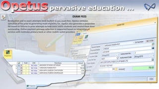 EXAM FEES
Revaluation and re-exam attempts need student to pay exam fees. Opetus validates
collection of fee prior to generating exam eligibility list. Opetus also generates a projection
list based on failures in prior attempts to help users notify students and remind them dues
outstanding. Online payment gateway collection is supported based on integration of
services with institutes primary bank or other mobile wallet providers
 