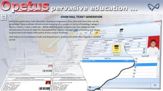EXAM HALL TICKET GENERATION
Hall ticket generation, hall allocation, seating arrangement, floor plan and door plan can be
generated. Opetus allows infrastructure mapping of a campus in terms of building / wings /
floors / rooms / stairs / halls etc… While defining exam subjects user has option to map
infrastructure based on capacity and availability. Opetus manages this scheduling and allows
to generated hall tickets with policy driven unique Hashtags
Hall tickets can be printed in bulk and dispatched or student can print after logging in student
portal
 