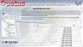 EXAM ATTENDANCE SHEET
Eligibility of a student to attempt an exam is governed by various factors such as minimum percentage of attendance
during sessions, completion of assignments / worksheets / workshops / dissertations / internal assessments etc… For
multiple attempts payment of fees is also verified. Exam attendance sheet is a derivative of student optional / elective
subjects selected during subject registration process
Attendance sheet generation can be subject wise or exam wise if all subjects are compulsory. It can be barcoded or
can be printed with student photographs too
 