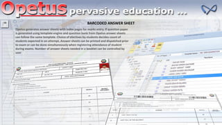 BARCODED ANSWER SHEET
Opetus generates answer sheets with index pages for marks entry. If question paper
is generated using template engine and question bank from Opetus answer sheets
can follow the same template. Choice of electives by students decides count of
students expected in an attempt. Answer sheets can be printed and dispatched prior
to exam or can be done simultaneously when registering attendance of student
during exams. Number of answer sheets needed in a booklet can be controlled by
user
 