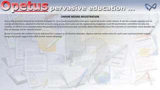 UNFAIR MEANS REGISTRATION
Any unfair practice adopted by students to bypass or circumvent examination rules gets registered under unfair means. It can be a simple copying case to
any advanced means adopted to attempt an exam using proxy. Such cases can be registered by invigilators and till examination committee decides the
severity of offence and remedial action the process of assessment proceeds normally. Before final marks entry the outcome of committee result decides the
fate of attempt and its severity impact
Based of severity the student may be debarred for a subject or all elective attempts. Opetus restricts marks entry for such cases and assessment engine
assigns fail grade tagged with UMA (unfair means adopted)
 