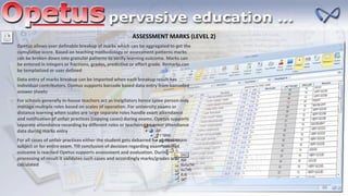 ASSESSMENT MARKS (LEVEL 2)
Opetus allows user definable breakup of marks which can be aggregated to get the
cumulative score. Based on teaching methodology or assessment patterns marks
can be broken down into granular patterns to verify learning outcome. Marks can
be entered in integers or fractions, grades, predictive or effort grade. Remarks can
be templatized or user defined
Data entry of marks breakup can be imported when each breakup result has
individual contributors. Opetus supports barcode based data entry from barcoded
answer sheets
For schools generally in-house teachers act as invigilators hence same person may
manage multiple roles based on scales of operation. For university exams or
distance learning when scales are large separate roles handle exam attendance
and notification of unfair practices (copying cases) during exams. Opetus supports
separate attendance recording by different roles or teachers can enter attendance
data during marks entry
For all cases of unfair practices either the student gets debarred for current exam
subject or for entire exam. Till conclusion of decision regarding exam attempt
outcome is reached Opetus supports assessment and evaluation. During
processing of result it validates such cases and accordingly marks/grades are
calculated
 