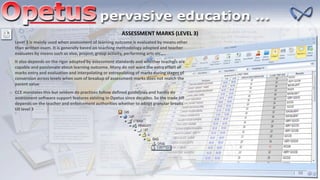 ASSESSMENT MARKS (LEVEL 3)
Level 3 is mainly used when assessment of learning outcome is evaluated by means other
than written exam. It is generally based on teaching methodology adopted and teacher
evaluates by means such as viva, project, group activity, performing arts etc….
It also depends on the rigor adopted by assessment standards and whether teachers are
capable and passionate about learning outcome. Many do not want the extra effort of
marks entry and evaluation and interpolating or extrapolating of marks during stages of
conversion across levels when sum of breakup of assessment marks does not match the
parent value
CCE mandates this but seldom do practices follow defined guidelines and hardly do
assessment software support features existing in Opetus since decades. So the trade off
depends on the teacher and enforcement authorities whether to adopt granular breaks
till level 3
 