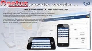 EXAM RESULT PUBLISHING / HOLD TAG / REVAL APPLICATION
Final processed result can be tagged to be published. Published result is available for students
to view on portal or mobile app. In case of failures and revaluation student can submit online
revaluation application. Opetus provides default payment gateway integration but can be
customized as per institutes banking requirements
In case of disputes or discrepancies student can approval grievance cell and submit requests
for clarifications needed. It is institutes responsibility to address each request within
stipulated period and assure mutually agreed closure of same
 