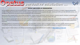 INTENT AND SCOPE OF PRESENTATION
The presentation intends to cover the partial scope of digitization process of student life cycle management. The focus is to define academic prerequisites
needed to map education business process and aid maximum automation of entire academic life cycle. Certain part of life cycle like admission process, fee
management, placements and alumni module are covered in other presentations
Opetus has other modules such as library, fleet management, canteen, hostel, placements, alumni, accounts, inventory, payroll, timesheet, content/learning
management which are not included but we assume data availability as needed for managing academic life cycle
The presentation is generic and caters to all models of education, schools, colleges, universities. Many slides or functionality explained may not be relevant to
current context of an education institute but can be assumed as features available if needed to capture data rather than manage information in documents
and sheets
The target audience is assumed to be admin, principals, vice chancellors, trustees, course coordinators, faculty, admission and fee collection personnel.
Presentation assumes institute to have an implied org-chart with designated roles and responsibilities assigned to respective functional experts.
Opetus requires certain hardware and software prerequisites which has been defined and is available on https://www.youtube.com/
 