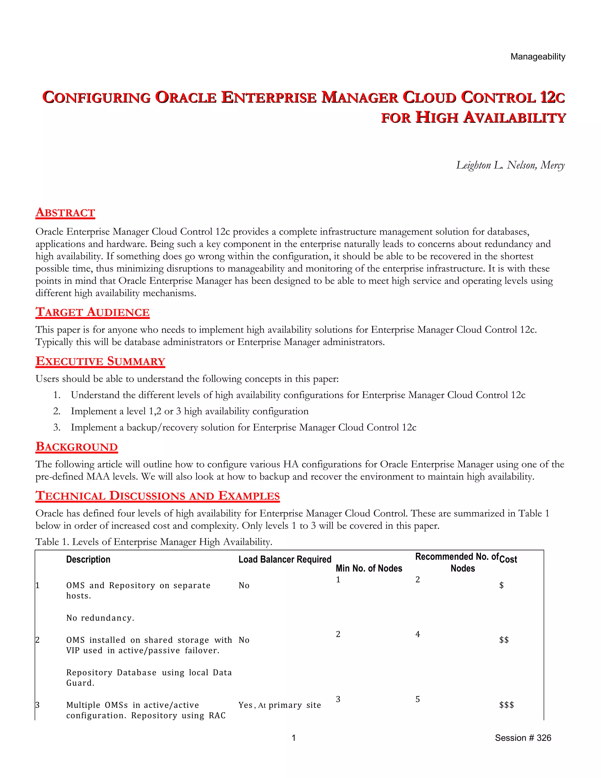 Manageability
CCONFIGURINGONFIGURING OORACLERACLE EENTERPRISENTERPRISE MMANAGERANAGER CCLOUDLOUD CCONTROLONTROL 1212CC
FORFOR HHIGHIGH AAVAILABILITYVAILABILITY
Leighton L. Nelson, Mercy
ABSTRACT
Oracle Enterprise Manager Cloud Control 12c provides a complete infrastructure management solution for databases,
applications and hardware. Being such a key component in the enterprise naturally leads to concerns about redundancy and
high availability. If something does go wrong within the configuration, it should be able to be recovered in the shortest
possible time, thus minimizing disruptions to manageability and monitoring of the enterprise infrastructure. It is with these
points in mind that Oracle Enterprise Manager has been designed to be able to meet high service and operating levels using
different high availability mechanisms.
TARGET AUDIENCE
This paper is for anyone who needs to implement high availability solutions for Enterprise Manager Cloud Control 12c.
Typically this will be database administrators or Enterprise Manager administrators.
EXECUTIVE SUMMARY
Users should be able to understand the following concepts in this paper:
1. Understand the different levels of high availability configurations for Enterprise Manager Cloud Control 12c
2. Implement a level 1,2 or 3 high availability configuration
3. Implement a backup/recovery solution for Enterprise Manager Cloud Control 12c
BACKGROUND
The following article will outline how to configure various HA configurations for Oracle Enterprise Manager using one of the
pre-defined MAA levels. We will also look at how to backup and recover the environment to maintain high availability.
TECHNICAL DISCUSSIONS AND EXAMPLES
Oracle has defined four levels of high availability for Enterprise Manager Cloud Control. These are summarized in Table 1
below in order of increased cost and complexity. Only levels 1 to 3 will be covered in this paper.
Table 1. Levels of Enterprise Manager High Availability.
Description Load Balancer Required
Min No. of Nodes
Recommended No. of
Nodes
Cost
1 OMS and Repository on separate
hosts.
No redundancy.
No
1 2
$
2 OMS installed on shared storage with
VIP used in active/passive failover.
Repository Database using local Data
Guard.
No
2 4
$$
3 Multiple OMSs in active/active
configuration. Repository using RAC
Yes , At primary site
3 5
$$$
1 Session # 326
 