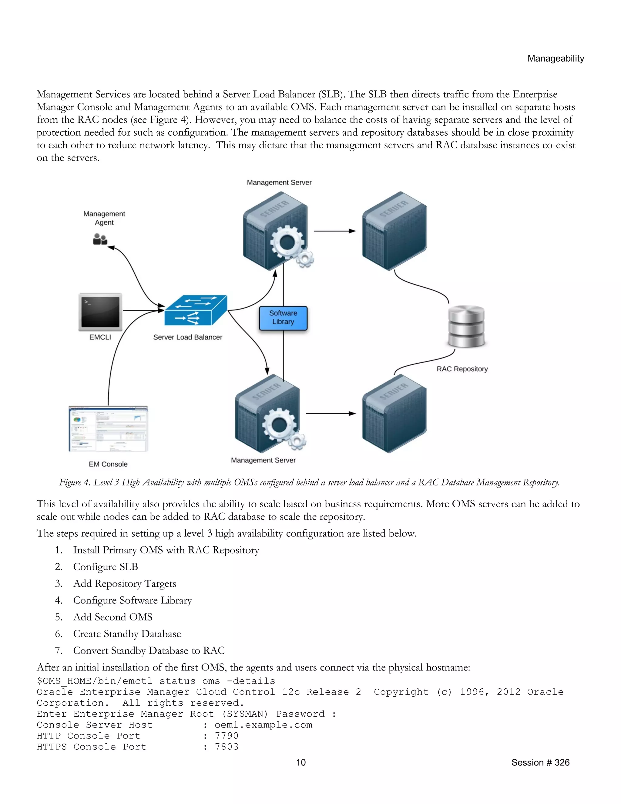 Manageability
Management Services are located behind a Server Load Balancer (SLB). The SLB then directs traffic from the Enterprise
Manager Console and Management Agents to an available OMS. Each management server can be installed on separate hosts
from the RAC nodes (see Figure 4). However, you may need to balance the costs of having separate servers and the level of
protection needed for such as configuration. The management servers and repository databases should be in close proximity
to each other to reduce network latency. This may dictate that the management servers and RAC database instances co-exist
on the servers.
Figure 4. Level 3 High Availability with multiple OMSs configured behind a server load balancer and a RAC Database Management Repository.
This level of availability also provides the ability to scale based on business requirements. More OMS servers can be added to
scale out while nodes can be added to RAC database to scale the repository.
The steps required in setting up a level 3 high availability configuration are listed below.
1. Install Primary OMS with RAC Repository
2. Configure SLB
3. Add Repository Targets
4. Configure Software Library
5. Add Second OMS
6. Create Standby Database
7. Convert Standby Database to RAC
After an initial installation of the first OMS, the agents and users connect via the physical hostname:
$OMS_HOME/bin/emctl status oms -details
Oracle Enterprise Manager Cloud Control 12c Release 2 Copyright (c) 1996, 2012 Oracle
Corporation. All rights reserved.
Enter Enterprise Manager Root (SYSMAN) Password :
Console Server Host : oem1.example.com
HTTP Console Port : 7790
HTTPS Console Port : 7803
10 Session # 326
 