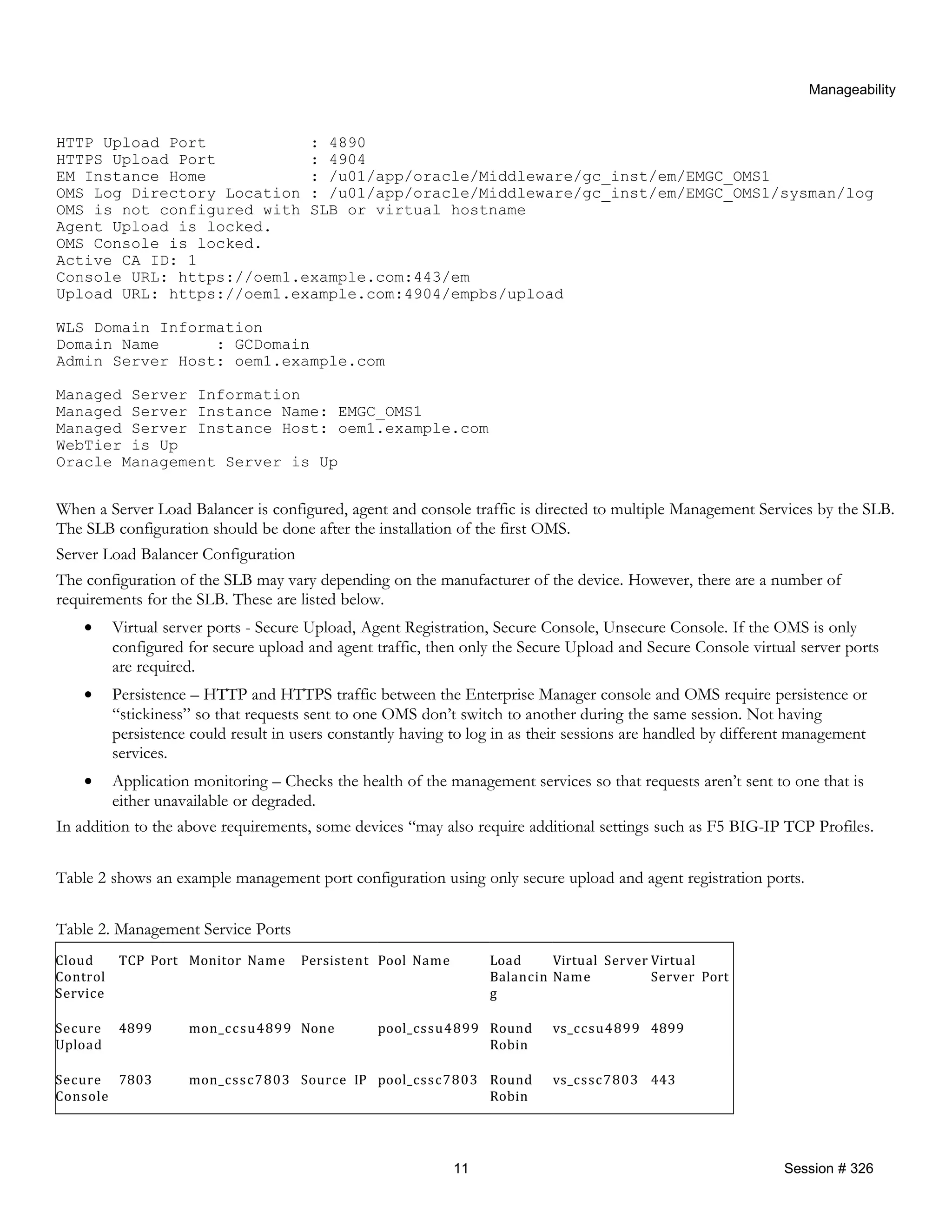 Manageability
HTTP Upload Port : 4890
HTTPS Upload Port : 4904
EM Instance Home : /u01/app/oracle/Middleware/gc_inst/em/EMGC_OMS1
OMS Log Directory Location : /u01/app/oracle/Middleware/gc_inst/em/EMGC_OMS1/sysman/log
OMS is not configured with SLB or virtual hostname
Agent Upload is locked.
OMS Console is locked.
Active CA ID: 1
Console URL: https://oem1.example.com:443/em
Upload URL: https://oem1.example.com:4904/empbs/upload
WLS Domain Information
Domain Name : GCDomain
Admin Server Host: oem1.example.com
Managed Server Information
Managed Server Instance Name: EMGC_OMS1
Managed Server Instance Host: oem1.example.com
WebTier is Up
Oracle Management Server is Up
When a Server Load Balancer is configured, agent and console traffic is directed to multiple Management Services by the SLB.
The SLB configuration should be done after the installation of the first OMS.
Server Load Balancer Configuration
The configuration of the SLB may vary depending on the manufacturer of the device. However, there are a number of
requirements for the SLB. These are listed below.
• Virtual server ports - Secure Upload, Agent Registration, Secure Console, Unsecure Console. If the OMS is only
configured for secure upload and agent traffic, then only the Secure Upload and Secure Console virtual server ports
are required.
• Persistence – HTTP and HTTPS traffic between the Enterprise Manager console and OMS require persistence or
“stickiness” so that requests sent to one OMS don’t switch to another during the same session. Not having
persistence could result in users constantly having to log in as their sessions are handled by different management
services.
• Application monitoring – Checks the health of the management services so that requests aren’t sent to one that is
either unavailable or degraded.
In addition to the above requirements, some devices “may also require additional settings such as F5 BIG-IP TCP Profiles.
Table 2 shows an example management port configuration using only secure upload and agent registration ports.
Table 2. Management Service Ports
Cloud
Control
Service
TCP Port Monitor Name Persistent Pool Name Load
Balancin
g
Virtual Server
Name
Virtual
Server Port
Secure
Upload
4899 mon_ccsu4899 None pool_cssu4899 Round
Robin
vs_ccsu4899 4899
Secure
Console
7803 mon_cssc7803 Source IP pool_cssc7803 Round
Robin
vs_cssc7803 443
11 Session # 326
 