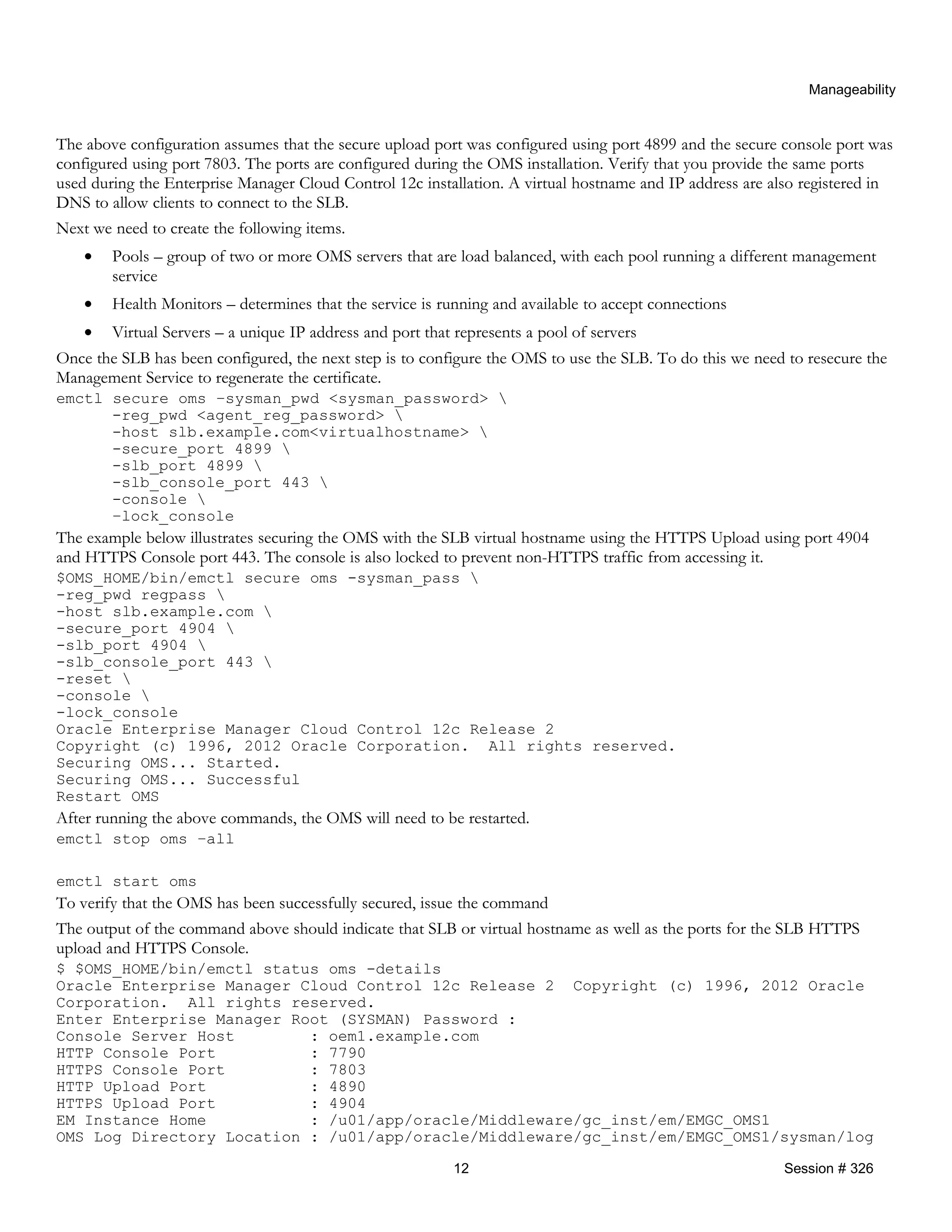 Manageability
The above configuration assumes that the secure upload port was configured using port 4899 and the secure console port was
configured using port 7803. The ports are configured during the OMS installation. Verify that you provide the same ports
used during the Enterprise Manager Cloud Control 12c installation. A virtual hostname and IP address are also registered in
DNS to allow clients to connect to the SLB.
Next we need to create the following items.
• Pools – group of two or more OMS servers that are load balanced, with each pool running a different management
service
• Health Monitors – determines that the service is running and available to accept connections
• Virtual Servers – a unique IP address and port that represents a pool of servers
Once the SLB has been configured, the next step is to configure the OMS to use the SLB. To do this we need to resecure the
Management Service to regenerate the certificate.
emctl secure oms –sysman_pwd <sysman_password> 
-reg_pwd <agent_reg_password> 
-host slb.example.com<virtualhostname> 
-secure_port 4899 
-slb_port 4899 
-slb_console_port 443 
-console 
–lock_console
The example below illustrates securing the OMS with the SLB virtual hostname using the HTTPS Upload using port 4904
and HTTPS Console port 443. The console is also locked to prevent non-HTTPS traffic from accessing it.
$OMS_HOME/bin/emctl secure oms -sysman_pass 
-reg_pwd regpass 
-host slb.example.com 
-secure_port 4904 
-slb_port 4904 
-slb_console_port 443 
-reset 
-console 
-lock_console
Oracle Enterprise Manager Cloud Control 12c Release 2
Copyright (c) 1996, 2012 Oracle Corporation. All rights reserved.
Securing OMS... Started.
Securing OMS... Successful
Restart OMS
After running the above commands, the OMS will need to be restarted.
emctl stop oms –all
emctl start oms
To verify that the OMS has been successfully secured, issue the command
The output of the command above should indicate that SLB or virtual hostname as well as the ports for the SLB HTTPS
upload and HTTPS Console.
$ $OMS_HOME/bin/emctl status oms -details
Oracle Enterprise Manager Cloud Control 12c Release 2 Copyright (c) 1996, 2012 Oracle
Corporation. All rights reserved.
Enter Enterprise Manager Root (SYSMAN) Password :
Console Server Host : oem1.example.com
HTTP Console Port : 7790
HTTPS Console Port : 7803
HTTP Upload Port : 4890
HTTPS Upload Port : 4904
EM Instance Home : /u01/app/oracle/Middleware/gc_inst/em/EMGC_OMS1
OMS Log Directory Location : /u01/app/oracle/Middleware/gc_inst/em/EMGC_OMS1/sysman/log
12 Session # 326
 