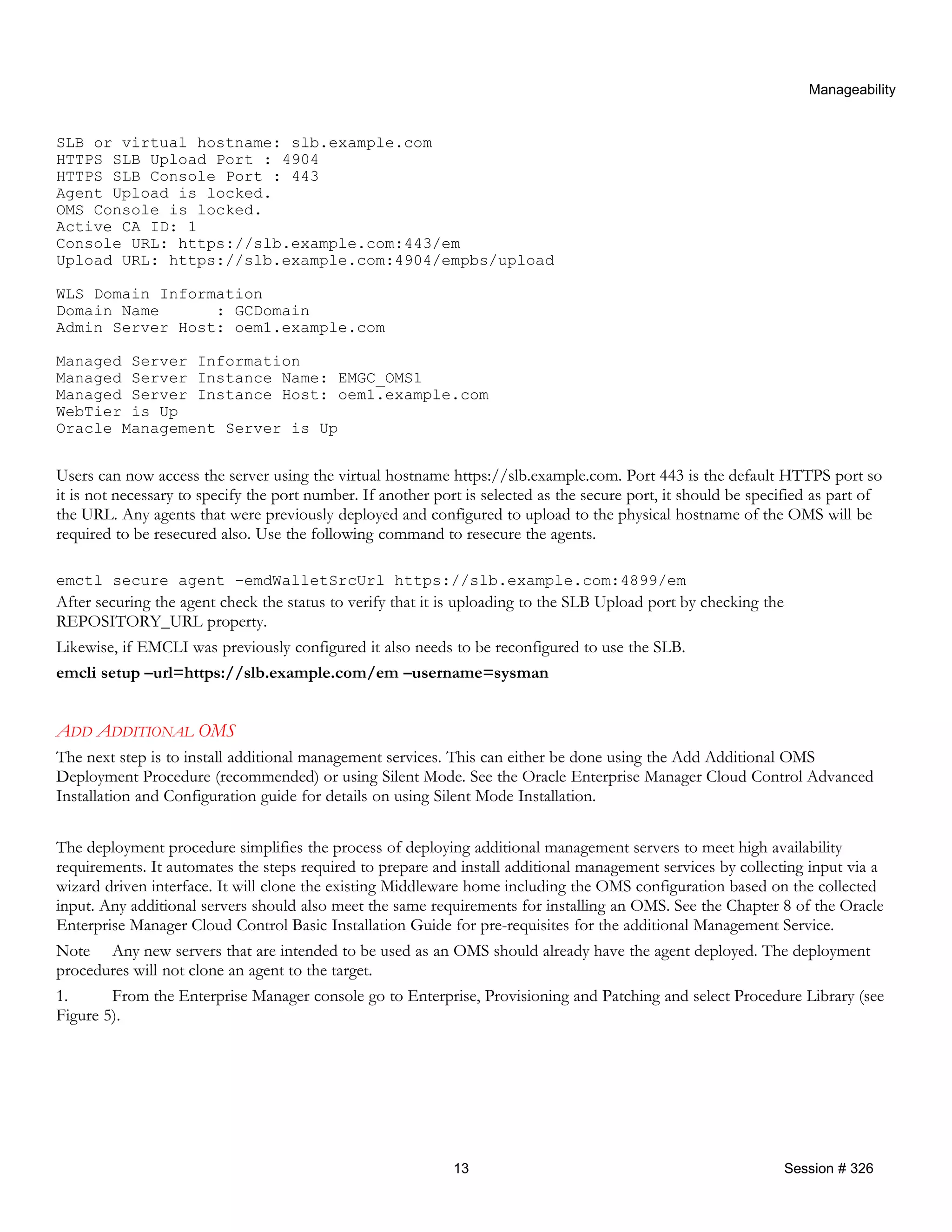 Manageability
SLB or virtual hostname: slb.example.com
HTTPS SLB Upload Port : 4904
HTTPS SLB Console Port : 443
Agent Upload is locked.
OMS Console is locked.
Active CA ID: 1
Console URL: https://slb.example.com:443/em
Upload URL: https://slb.example.com:4904/empbs/upload
WLS Domain Information
Domain Name : GCDomain
Admin Server Host: oem1.example.com
Managed Server Information
Managed Server Instance Name: EMGC_OMS1
Managed Server Instance Host: oem1.example.com
WebTier is Up
Oracle Management Server is Up
Users can now access the server using the virtual hostname https://slb.example.com. Port 443 is the default HTTPS port so
it is not necessary to specify the port number. If another port is selected as the secure port, it should be specified as part of
the URL. Any agents that were previously deployed and configured to upload to the physical hostname of the OMS will be
required to be resecured also. Use the following command to resecure the agents.
emctl secure agent –emdWalletSrcUrl https://slb.example.com:4899/em
After securing the agent check the status to verify that it is uploading to the SLB Upload port by checking the
REPOSITORY_URL property.
Likewise, if EMCLI was previously configured it also needs to be reconfigured to use the SLB.
emcli setup –url=https://slb.example.com/em –username=sysman
ADD ADDITIONAL OMS
The next step is to install additional management services. This can either be done using the Add Additional OMS
Deployment Procedure (recommended) or using Silent Mode. See the Oracle Enterprise Manager Cloud Control Advanced
Installation and Configuration guide for details on using Silent Mode Installation.
The deployment procedure simplifies the process of deploying additional management servers to meet high availability
requirements. It automates the steps required to prepare and install additional management services by collecting input via a
wizard driven interface. It will clone the existing Middleware home including the OMS configuration based on the collected
input. Any additional servers should also meet the same requirements for installing an OMS. See the Chapter 8 of the Oracle
Enterprise Manager Cloud Control Basic Installation Guide for pre-requisites for the additional Management Service.
Note Any new servers that are intended to be used as an OMS should already have the agent deployed. The deployment
procedures will not clone an agent to the target.
1. From the Enterprise Manager console go to Enterprise, Provisioning and Patching and select Procedure Library (see
Figure 5).
13 Session # 326
 