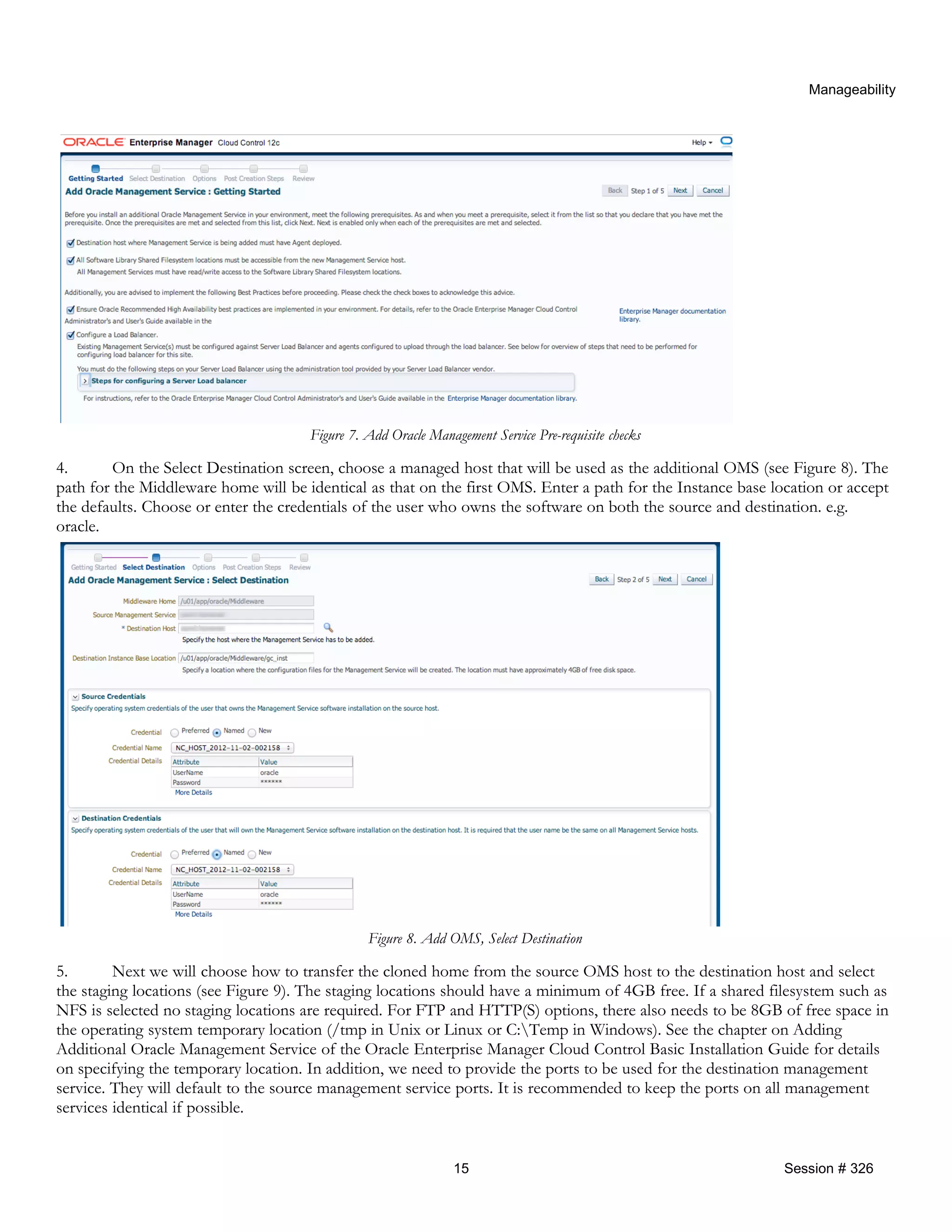 Manageability
Figure 7. Add Oracle Management Service Pre-requisite checks
4. On the Select Destination screen, choose a managed host that will be used as the additional OMS (see Figure 8). The
path for the Middleware home will be identical as that on the first OMS. Enter a path for the Instance base location or accept
the defaults. Choose or enter the credentials of the user who owns the software on both the source and destination. e.g.
oracle.
Figure 8. Add OMS, Select Destination
5. Next we will choose how to transfer the cloned home from the source OMS host to the destination host and select
the staging locations (see Figure 9). The staging locations should have a minimum of 4GB free. If a shared filesystem such as
NFS is selected no staging locations are required. For FTP and HTTP(S) options, there also needs to be 8GB of free space in
the operating system temporary location (/tmp in Unix or Linux or C:Temp in Windows). See the chapter on Adding
Additional Oracle Management Service of the Oracle Enterprise Manager Cloud Control Basic Installation Guide for details
on specifying the temporary location. In addition, we need to provide the ports to be used for the destination management
service. They will default to the source management service ports. It is recommended to keep the ports on all management
services identical if possible.
15 Session # 326
 