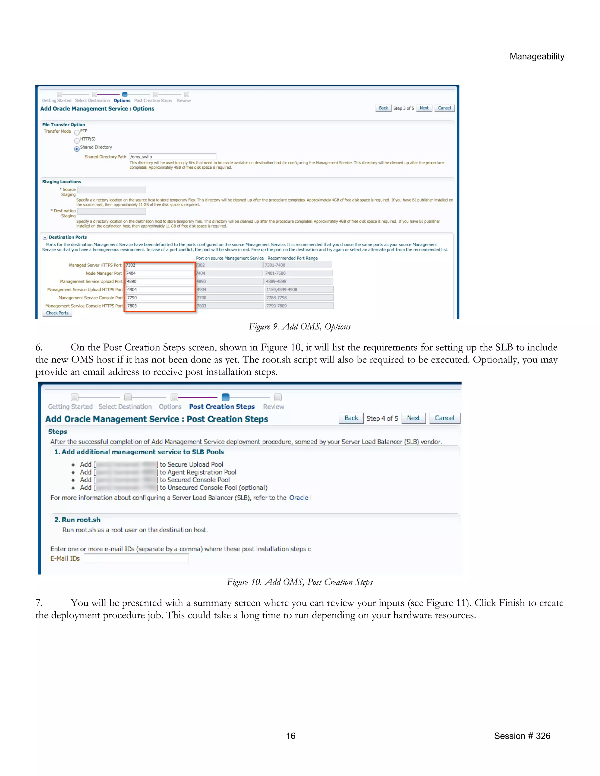 Manageability
Figure 9. Add OMS, Options
6. On the Post Creation Steps screen, shown in Figure 10, it will list the requirements for setting up the SLB to include
the new OMS host if it has not been done as yet. The root.sh script will also be required to be executed. Optionally, you may
provide an email address to receive post installation steps.
Figure 10. Add OMS, Post Creation Steps
7. You will be presented with a summary screen where you can review your inputs (see Figure 11). Click Finish to create
the deployment procedure job. This could take a long time to run depending on your hardware resources.
16 Session # 326
 