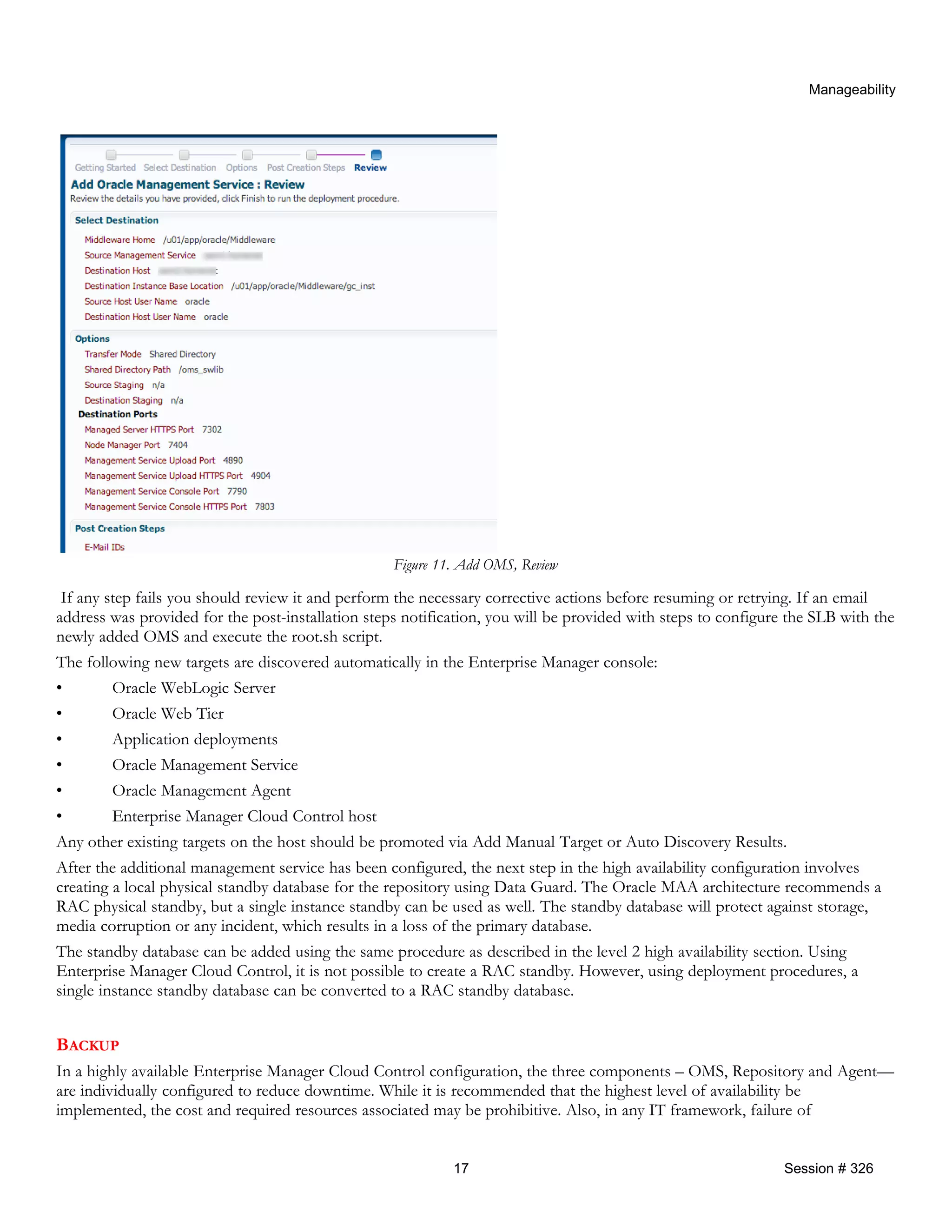 Manageability
Figure 11. Add OMS, Review
If any step fails you should review it and perform the necessary corrective actions before resuming or retrying. If an email
address was provided for the post-installation steps notification, you will be provided with steps to configure the SLB with the
newly added OMS and execute the root.sh script.
The following new targets are discovered automatically in the Enterprise Manager console:
• Oracle WebLogic Server
• Oracle Web Tier
• Application deployments
• Oracle Management Service
• Oracle Management Agent
• Enterprise Manager Cloud Control host
Any other existing targets on the host should be promoted via Add Manual Target or Auto Discovery Results.
After the additional management service has been configured, the next step in the high availability configuration involves
creating a local physical standby database for the repository using Data Guard. The Oracle MAA architecture recommends a
RAC physical standby, but a single instance standby can be used as well. The standby database will protect against storage,
media corruption or any incident, which results in a loss of the primary database.
The standby database can be added using the same procedure as described in the level 2 high availability section. Using
Enterprise Manager Cloud Control, it is not possible to create a RAC standby. However, using deployment procedures, a
single instance standby database can be converted to a RAC standby database.
BACKUP
In a highly available Enterprise Manager Cloud Control configuration, the three components – OMS, Repository and Agent—
are individually configured to reduce downtime. While it is recommended that the highest level of availability be
implemented, the cost and required resources associated may be prohibitive. Also, in any IT framework, failure of
17 Session # 326
 
