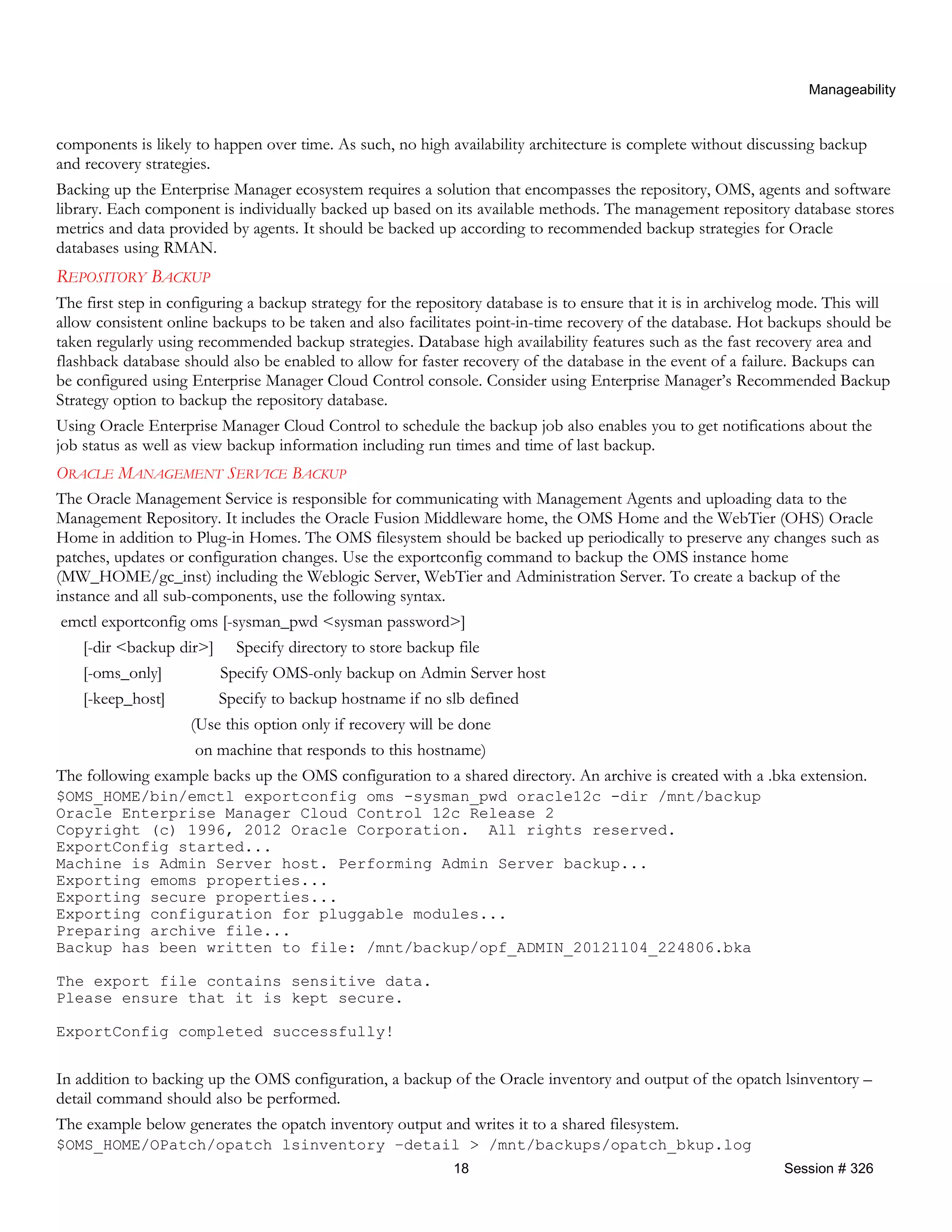 Manageability
components is likely to happen over time. As such, no high availability architecture is complete without discussing backup
and recovery strategies.
Backing up the Enterprise Manager ecosystem requires a solution that encompasses the repository, OMS, agents and software
library. Each component is individually backed up based on its available methods. The management repository database stores
metrics and data provided by agents. It should be backed up according to recommended backup strategies for Oracle
databases using RMAN.
REPOSITORY BACKUP
The first step in configuring a backup strategy for the repository database is to ensure that it is in archivelog mode. This will
allow consistent online backups to be taken and also facilitates point-in-time recovery of the database. Hot backups should be
taken regularly using recommended backup strategies. Database high availability features such as the fast recovery area and
flashback database should also be enabled to allow for faster recovery of the database in the event of a failure. Backups can
be configured using Enterprise Manager Cloud Control console. Consider using Enterprise Manager’s Recommended Backup
Strategy option to backup the repository database.
Using Oracle Enterprise Manager Cloud Control to schedule the backup job also enables you to get notifications about the
job status as well as view backup information including run times and time of last backup.
ORACLE MANAGEMENT SERVICE BACKUP
The Oracle Management Service is responsible for communicating with Management Agents and uploading data to the
Management Repository. It includes the Oracle Fusion Middleware home, the OMS Home and the WebTier (OHS) Oracle
Home in addition to Plug-in Homes. The OMS filesystem should be backed up periodically to preserve any changes such as
patches, updates or configuration changes. Use the exportconfig command to backup the OMS instance home
(MW_HOME/gc_inst) including the Weblogic Server, WebTier and Administration Server. To create a backup of the
instance and all sub-components, use the following syntax.
emctl exportconfig oms [-sysman_pwd <sysman password>]
[-dir <backup dir>] Specify directory to store backup file
[-oms_only] Specify OMS-only backup on Admin Server host
[-keep_host] Specify to backup hostname if no slb defined
(Use this option only if recovery will be done
on machine that responds to this hostname)
The following example backs up the OMS configuration to a shared directory. An archive is created with a .bka extension.
$OMS_HOME/bin/emctl exportconfig oms -sysman_pwd oracle12c -dir /mnt/backup
Oracle Enterprise Manager Cloud Control 12c Release 2
Copyright (c) 1996, 2012 Oracle Corporation. All rights reserved.
ExportConfig started...
Machine is Admin Server host. Performing Admin Server backup...
Exporting emoms properties...
Exporting secure properties...
Exporting configuration for pluggable modules...
Preparing archive file...
Backup has been written to file: /mnt/backup/opf_ADMIN_20121104_224806.bka
The export file contains sensitive data.
Please ensure that it is kept secure.
ExportConfig completed successfully!
In addition to backing up the OMS configuration, a backup of the Oracle inventory and output of the opatch lsinventory –
detail command should also be performed.
The example below generates the opatch inventory output and writes it to a shared filesystem.
$OMS_HOME/OPatch/opatch lsinventory –detail > /mnt/backups/opatch_bkup.log
18 Session # 326
 