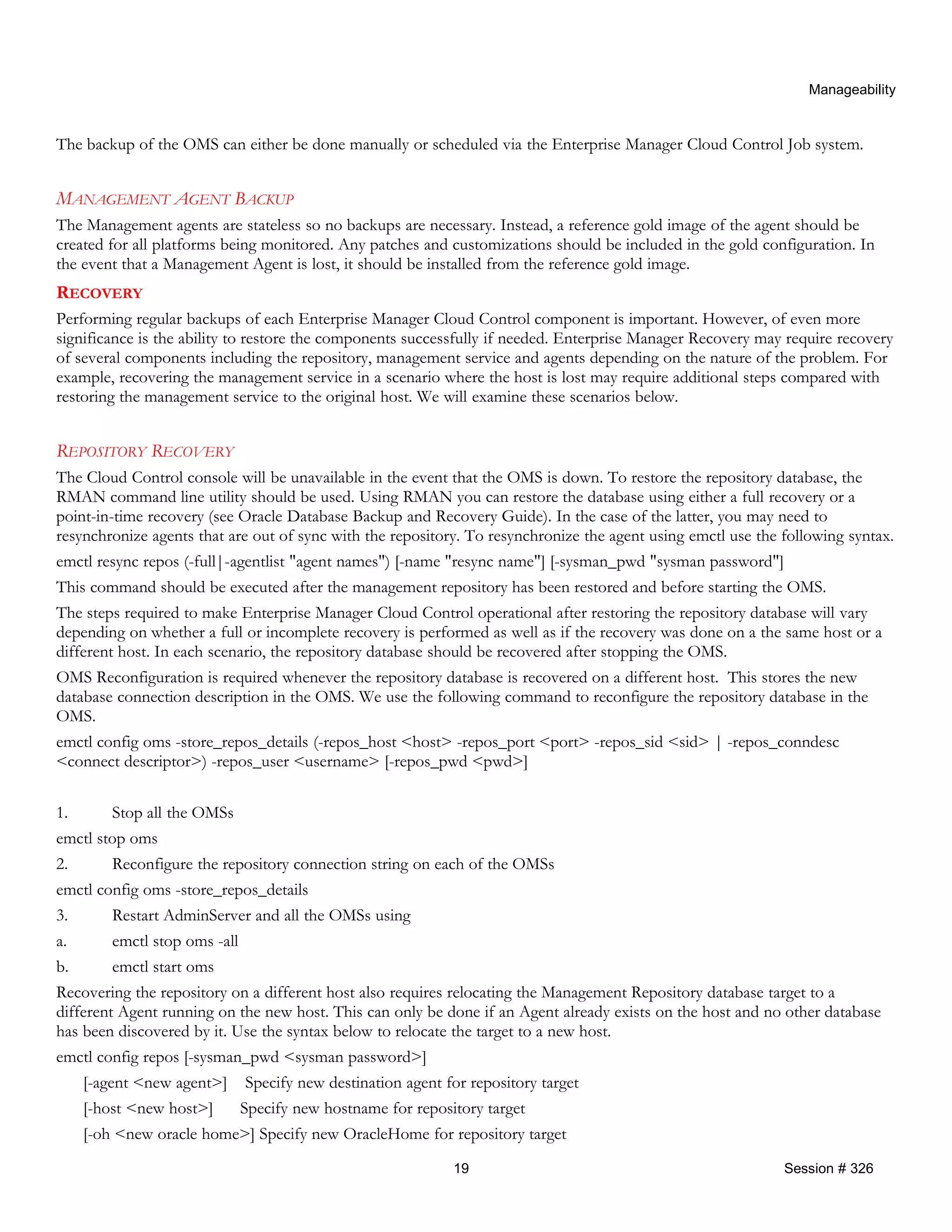 Manageability
The backup of the OMS can either be done manually or scheduled via the Enterprise Manager Cloud Control Job system.
MANAGEMENT AGENT BACKUP
The Management agents are stateless so no backups are necessary. Instead, a reference gold image of the agent should be
created for all platforms being monitored. Any patches and customizations should be included in the gold configuration. In
the event that a Management Agent is lost, it should be installed from the reference gold image.
RECOVERY
Performing regular backups of each Enterprise Manager Cloud Control component is important. However, of even more
significance is the ability to restore the components successfully if needed. Enterprise Manager Recovery may require recovery
of several components including the repository, management service and agents depending on the nature of the problem. For
example, recovering the management service in a scenario where the host is lost may require additional steps compared with
restoring the management service to the original host. We will examine these scenarios below.
REPOSITORY RECOVERY
The Cloud Control console will be unavailable in the event that the OMS is down. To restore the repository database, the
RMAN command line utility should be used. Using RMAN you can restore the database using either a full recovery or a
point-in-time recovery (see Oracle Database Backup and Recovery Guide). In the case of the latter, you may need to
resynchronize agents that are out of sync with the repository. To resynchronize the agent using emctl use the following syntax.
emctl resync repos (-full|-agentlist "agent names") [-name "resync name"] [-sysman_pwd "sysman password"]
This command should be executed after the management repository has been restored and before starting the OMS.
The steps required to make Enterprise Manager Cloud Control operational after restoring the repository database will vary
depending on whether a full or incomplete recovery is performed as well as if the recovery was done on a the same host or a
different host. In each scenario, the repository database should be recovered after stopping the OMS.
OMS Reconfiguration is required whenever the repository database is recovered on a different host. This stores the new
database connection description in the OMS. We use the following command to reconfigure the repository database in the
OMS.
emctl config oms -store_repos_details (-repos_host <host> -repos_port <port> -repos_sid <sid> | -repos_conndesc
<connect descriptor>) -repos_user <username> [-repos_pwd <pwd>]
1. Stop all the OMSs
emctl stop oms
2. Reconfigure the repository connection string on each of the OMSs
emctl config oms -store_repos_details
3. Restart AdminServer and all the OMSs using
a. emctl stop oms -all
b. emctl start oms
Recovering the repository on a different host also requires relocating the Management Repository database target to a
different Agent running on the new host. This can only be done if an Agent already exists on the host and no other database
has been discovered by it. Use the syntax below to relocate the target to a new host.
emctl config repos [-sysman_pwd <sysman password>]
[-agent <new agent>] Specify new destination agent for repository target
[-host <new host>] Specify new hostname for repository target
[-oh <new oracle home>] Specify new OracleHome for repository target
19 Session # 326
 