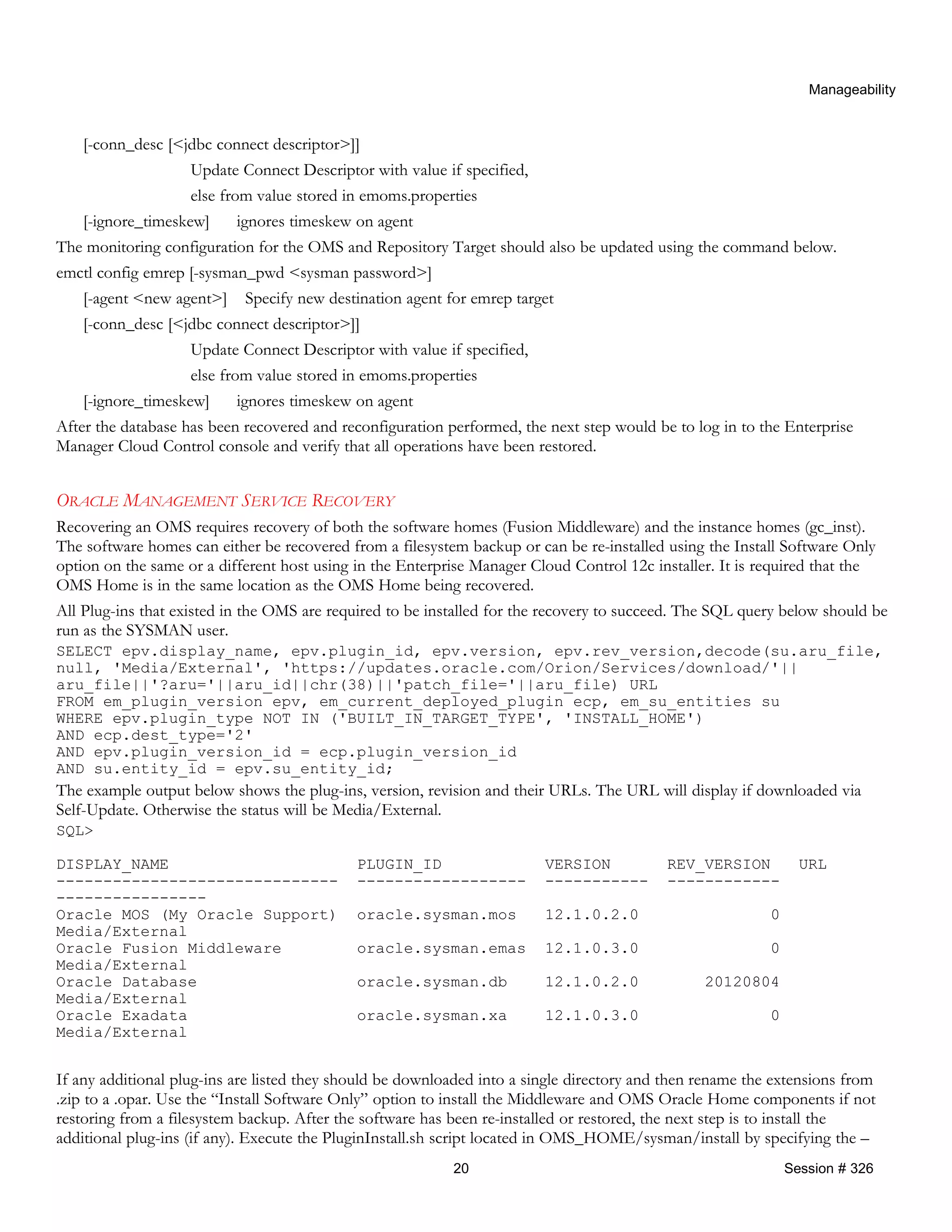 Manageability
[-conn_desc [<jdbc connect descriptor>]]
Update Connect Descriptor with value if specified,
else from value stored in emoms.properties
[-ignore_timeskew] ignores timeskew on agent
The monitoring configuration for the OMS and Repository Target should also be updated using the command below.
emctl config emrep [-sysman_pwd <sysman password>]
[-agent <new agent>] Specify new destination agent for emrep target
[-conn_desc [<jdbc connect descriptor>]]
Update Connect Descriptor with value if specified,
else from value stored in emoms.properties
[-ignore_timeskew] ignores timeskew on agent
After the database has been recovered and reconfiguration performed, the next step would be to log in to the Enterprise
Manager Cloud Control console and verify that all operations have been restored.
ORACLE MANAGEMENT SERVICE RECOVERY
Recovering an OMS requires recovery of both the software homes (Fusion Middleware) and the instance homes (gc_inst).
The software homes can either be recovered from a filesystem backup or can be re-installed using the Install Software Only
option on the same or a different host using in the Enterprise Manager Cloud Control 12c installer. It is required that the
OMS Home is in the same location as the OMS Home being recovered.
All Plug-ins that existed in the OMS are required to be installed for the recovery to succeed. The SQL query below should be
run as the SYSMAN user.
SELECT epv.display_name, epv.plugin_id, epv.version, epv.rev_version,decode(su.aru_file,
null, 'Media/External', 'https://updates.oracle.com/Orion/Services/download/'||
aru_file||'?aru='||aru_id||chr(38)||'patch_file='||aru_file) URL
FROM em_plugin_version epv, em_current_deployed_plugin ecp, em_su_entities su
WHERE epv.plugin_type NOT IN ('BUILT_IN_TARGET_TYPE', 'INSTALL_HOME')
AND ecp.dest_type='2'
AND epv.plugin_version_id = ecp.plugin_version_id
AND su.entity_id = epv.su_entity_id;
The example output below shows the plug-ins, version, revision and their URLs. The URL will display if downloaded via
Self-Update. Otherwise the status will be Media/External.
SQL>
DISPLAY_NAME PLUGIN_ID VERSION REV_VERSION URL
------------------------------ ------------------ ----------- ------------
----------------
Oracle MOS (My Oracle Support) oracle.sysman.mos 12.1.0.2.0 0
Media/External
Oracle Fusion Middleware oracle.sysman.emas 12.1.0.3.0 0
Media/External
Oracle Database oracle.sysman.db 12.1.0.2.0 20120804
Media/External
Oracle Exadata oracle.sysman.xa 12.1.0.3.0 0
Media/External
If any additional plug-ins are listed they should be downloaded into a single directory and then rename the extensions from
.zip to a .opar. Use the “Install Software Only” option to install the Middleware and OMS Oracle Home components if not
restoring from a filesystem backup. After the software has been re-installed or restored, the next step is to install the
additional plug-ins (if any). Execute the PluginInstall.sh script located in OMS_HOME/sysman/install by specifying the –
20 Session # 326
 