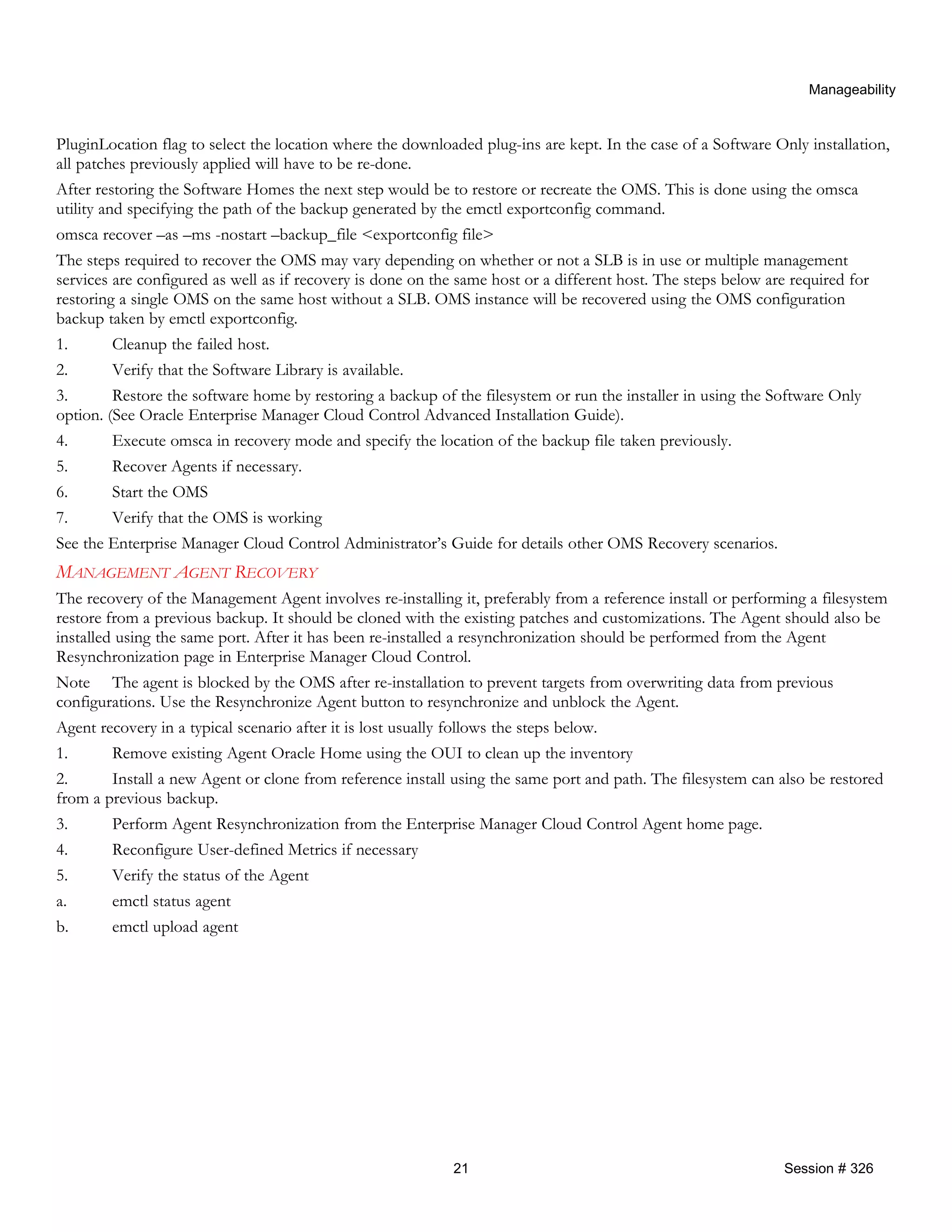 Manageability
PluginLocation flag to select the location where the downloaded plug-ins are kept. In the case of a Software Only installation,
all patches previously applied will have to be re-done.
After restoring the Software Homes the next step would be to restore or recreate the OMS. This is done using the omsca
utility and specifying the path of the backup generated by the emctl exportconfig command.
omsca recover –as –ms -nostart –backup_file <exportconfig file>
The steps required to recover the OMS may vary depending on whether or not a SLB is in use or multiple management
services are configured as well as if recovery is done on the same host or a different host. The steps below are required for
restoring a single OMS on the same host without a SLB. OMS instance will be recovered using the OMS configuration
backup taken by emctl exportconfig.
1. Cleanup the failed host.
2. Verify that the Software Library is available.
3. Restore the software home by restoring a backup of the filesystem or run the installer in using the Software Only
option. (See Oracle Enterprise Manager Cloud Control Advanced Installation Guide).
4. Execute omsca in recovery mode and specify the location of the backup file taken previously.
5. Recover Agents if necessary.
6. Start the OMS
7. Verify that the OMS is working
See the Enterprise Manager Cloud Control Administrator’s Guide for details other OMS Recovery scenarios.
MANAGEMENT AGENT RECOVERY
The recovery of the Management Agent involves re-installing it, preferably from a reference install or performing a filesystem
restore from a previous backup. It should be cloned with the existing patches and customizations. The Agent should also be
installed using the same port. After it has been re-installed a resynchronization should be performed from the Agent
Resynchronization page in Enterprise Manager Cloud Control.
Note The agent is blocked by the OMS after re-installation to prevent targets from overwriting data from previous
configurations. Use the Resynchronize Agent button to resynchronize and unblock the Agent.
Agent recovery in a typical scenario after it is lost usually follows the steps below.
1. Remove existing Agent Oracle Home using the OUI to clean up the inventory
2. Install a new Agent or clone from reference install using the same port and path. The filesystem can also be restored
from a previous backup.
3. Perform Agent Resynchronization from the Enterprise Manager Cloud Control Agent home page.
4. Reconfigure User-defined Metrics if necessary
5. Verify the status of the Agent
a. emctl status agent
b. emctl upload agent
21 Session # 326
 