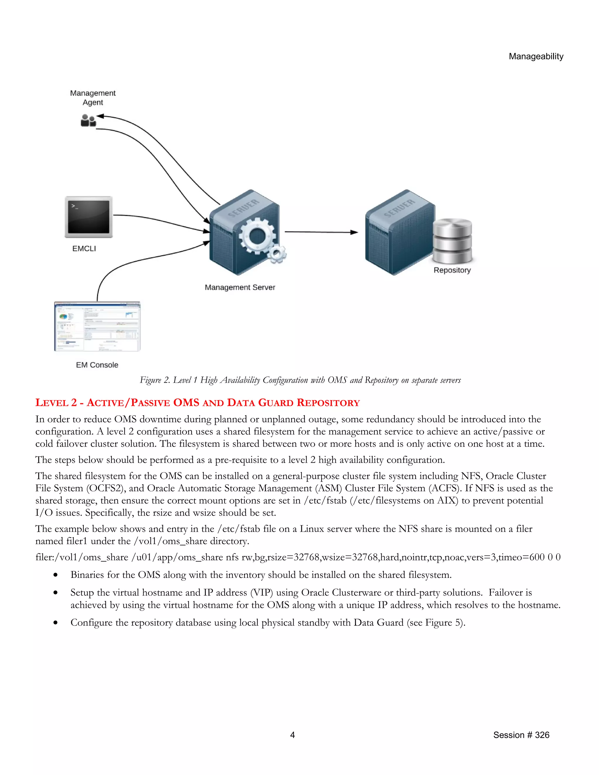 Manageability
Figure 2. Level 1 High Availability Configuration with OMS and Repository on separate servers
LEVEL 2 - ACTIVE/PASSIVE OMS AND DATA GUARD REPOSITORY
In order to reduce OMS downtime during planned or unplanned outage, some redundancy should be introduced into the
configuration. A level 2 configuration uses a shared filesystem for the management service to achieve an active/passive or
cold failover cluster solution. The filesystem is shared between two or more hosts and is only active on one host at a time.
The steps below should be performed as a pre-requisite to a level 2 high availability configuration.
The shared filesystem for the OMS can be installed on a general-purpose cluster file system including NFS, Oracle Cluster
File System (OCFS2), and Oracle Automatic Storage Management (ASM) Cluster File System (ACFS). If NFS is used as the
shared storage, then ensure the correct mount options are set in /etc/fstab (/etc/filesystems on AIX) to prevent potential
I/O issues. Specifically, the rsize and wsize should be set.
The example below shows and entry in the /etc/fstab file on a Linux server where the NFS share is mounted on a filer
named filer1 under the /vol1/oms_share directory.
filer:/vol1/oms_share /u01/app/oms_share nfs rw,bg,rsize=32768,wsize=32768,hard,nointr,tcp,noac,vers=3,timeo=600 0 0
• Binaries for the OMS along with the inventory should be installed on the shared filesystem.
• Setup the virtual hostname and IP address (VIP) using Oracle Clusterware or third-party solutions. Failover is
achieved by using the virtual hostname for the OMS along with a unique IP address, which resolves to the hostname.
• Configure the repository database using local physical standby with Data Guard (see Figure 5).
4 Session # 326
 
