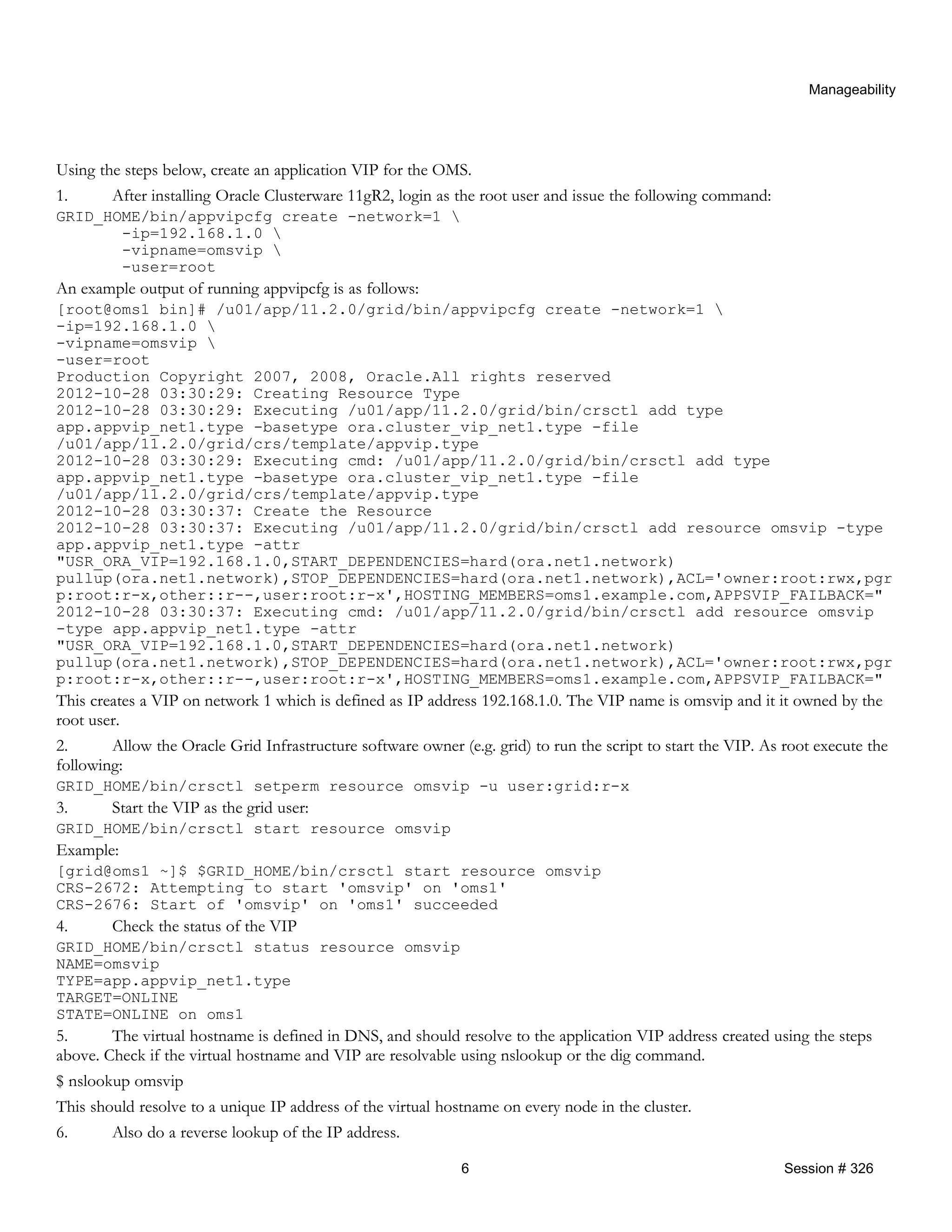 Manageability
Using the steps below, create an application VIP for the OMS.
1. After installing Oracle Clusterware 11gR2, login as the root user and issue the following command:
GRID_HOME/bin/appvipcfg create -network=1 
-ip=192.168.1.0 
-vipname=omsvip 
-user=root
An example output of running appvipcfg is as follows:
[root@oms1 bin]# /u01/app/11.2.0/grid/bin/appvipcfg create -network=1 
-ip=192.168.1.0 
-vipname=omsvip 
-user=root
Production Copyright 2007, 2008, Oracle.All rights reserved
2012-10-28 03:30:29: Creating Resource Type
2012-10-28 03:30:29: Executing /u01/app/11.2.0/grid/bin/crsctl add type
app.appvip_net1.type -basetype ora.cluster_vip_net1.type -file
/u01/app/11.2.0/grid/crs/template/appvip.type
2012-10-28 03:30:29: Executing cmd: /u01/app/11.2.0/grid/bin/crsctl add type
app.appvip_net1.type -basetype ora.cluster_vip_net1.type -file
/u01/app/11.2.0/grid/crs/template/appvip.type
2012-10-28 03:30:37: Create the Resource
2012-10-28 03:30:37: Executing /u01/app/11.2.0/grid/bin/crsctl add resource omsvip -type
app.appvip_net1.type -attr
"USR_ORA_VIP=192.168.1.0,START_DEPENDENCIES=hard(ora.net1.network)
pullup(ora.net1.network),STOP_DEPENDENCIES=hard(ora.net1.network),ACL='owner:root:rwx,pgr
p:root:r-x,other::r--,user:root:r-x',HOSTING_MEMBERS=oms1.example.com,APPSVIP_FAILBACK="
2012-10-28 03:30:37: Executing cmd: /u01/app/11.2.0/grid/bin/crsctl add resource omsvip
-type app.appvip_net1.type -attr
"USR_ORA_VIP=192.168.1.0,START_DEPENDENCIES=hard(ora.net1.network)
pullup(ora.net1.network),STOP_DEPENDENCIES=hard(ora.net1.network),ACL='owner:root:rwx,pgr
p:root:r-x,other::r--,user:root:r-x',HOSTING_MEMBERS=oms1.example.com,APPSVIP_FAILBACK="
This creates a VIP on network 1 which is defined as IP address 192.168.1.0. The VIP name is omsvip and it it owned by the
root user.
2. Allow the Oracle Grid Infrastructure software owner (e.g. grid) to run the script to start the VIP. As root execute the
following:
GRID_HOME/bin/crsctl setperm resource omsvip -u user:grid:r-x
3. Start the VIP as the grid user:
GRID_HOME/bin/crsctl start resource omsvip
Example:
[grid@oms1 ~]$ $GRID_HOME/bin/crsctl start resource omsvip
CRS-2672: Attempting to start 'omsvip' on 'oms1'
CRS-2676: Start of 'omsvip' on 'oms1' succeeded
4. Check the status of the VIP
GRID_HOME/bin/crsctl status resource omsvip
NAME=omsvip
TYPE=app.appvip_net1.type
TARGET=ONLINE
STATE=ONLINE on oms1
5. The virtual hostname is defined in DNS, and should resolve to the application VIP address created using the steps
above. Check if the virtual hostname and VIP are resolvable using nslookup or the dig command.
$ nslookup omsvip
This should resolve to a unique IP address of the virtual hostname on every node in the cluster.
6. Also do a reverse lookup of the IP address.
6 Session # 326
 