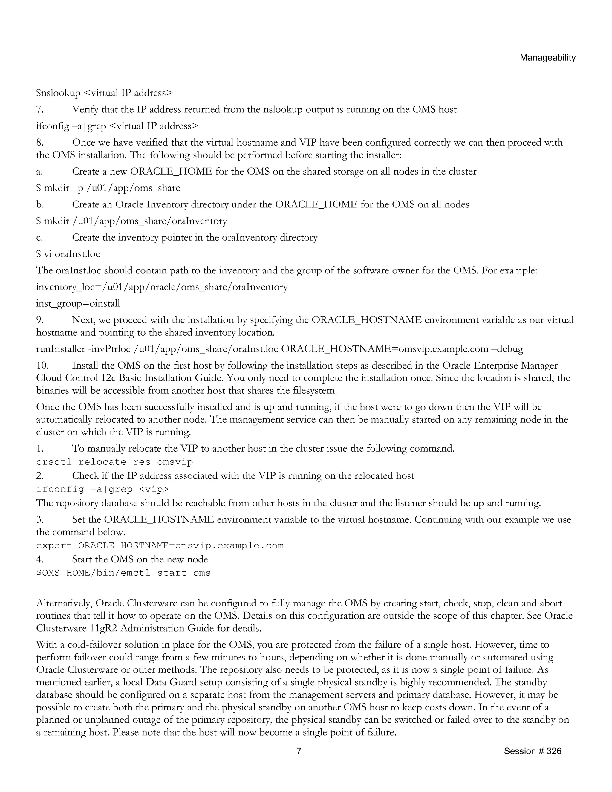 Manageability
$nslookup <virtual IP address>
7. Verify that the IP address returned from the nslookup output is running on the OMS host.
ifconfig –a|grep <virtual IP address>
8. Once we have verified that the virtual hostname and VIP have been configured correctly we can then proceed with
the OMS installation. The following should be performed before starting the installer:
a. Create a new ORACLE_HOME for the OMS on the shared storage on all nodes in the cluster
$ mkdir –p /u01/app/oms_share
b. Create an Oracle Inventory directory under the ORACLE_HOME for the OMS on all nodes
$ mkdir /u01/app/oms_share/oraInventory
c. Create the inventory pointer in the oraInventory directory
$ vi oraInst.loc
The oraInst.loc should contain path to the inventory and the group of the software owner for the OMS. For example:
inventory_loc=/u01/app/oracle/oms_share/oraInventory
inst_group=oinstall
9. Next, we proceed with the installation by specifying the ORACLE_HOSTNAME environment variable as our virtual
hostname and pointing to the shared inventory location.
runInstaller -invPtrloc /u01/app/oms_share/oraInst.loc ORACLE_HOSTNAME=omsvip.example.com –debug
10. Install the OMS on the first host by following the installation steps as described in the Oracle Enterprise Manager
Cloud Control 12c Basic Installation Guide. You only need to complete the installation once. Since the location is shared, the
binaries will be accessible from another host that shares the filesystem.
Once the OMS has been successfully installed and is up and running, if the host were to go down then the VIP will be
automatically relocated to another node. The management service can then be manually started on any remaining node in the
cluster on which the VIP is running.
1. To manually relocate the VIP to another host in the cluster issue the following command.
crsctl relocate res omsvip
2. Check if the IP address associated with the VIP is running on the relocated host
ifconfig –a|grep <vip>
The repository database should be reachable from other hosts in the cluster and the listener should be up and running.
3. Set the ORACLE_HOSTNAME environment variable to the virtual hostname. Continuing with our example we use
the command below.
export ORACLE_HOSTNAME=omsvip.example.com
4. Start the OMS on the new node
$OMS_HOME/bin/emctl start oms
Alternatively, Oracle Clusterware can be configured to fully manage the OMS by creating start, check, stop, clean and abort
routines that tell it how to operate on the OMS. Details on this configuration are outside the scope of this chapter. See Oracle
Clusterware 11gR2 Administration Guide for details.
With a cold-failover solution in place for the OMS, you are protected from the failure of a single host. However, time to
perform failover could range from a few minutes to hours, depending on whether it is done manually or automated using
Oracle Clusterware or other methods. The repository also needs to be protected, as it is now a single point of failure. As
mentioned earlier, a local Data Guard setup consisting of a single physical standby is highly recommended. The standby
database should be configured on a separate host from the management servers and primary database. However, it may be
possible to create both the primary and the physical standby on another OMS host to keep costs down. In the event of a
planned or unplanned outage of the primary repository, the physical standby can be switched or failed over to the standby on
a remaining host. Please note that the host will now become a single point of failure.
7 Session # 326
 