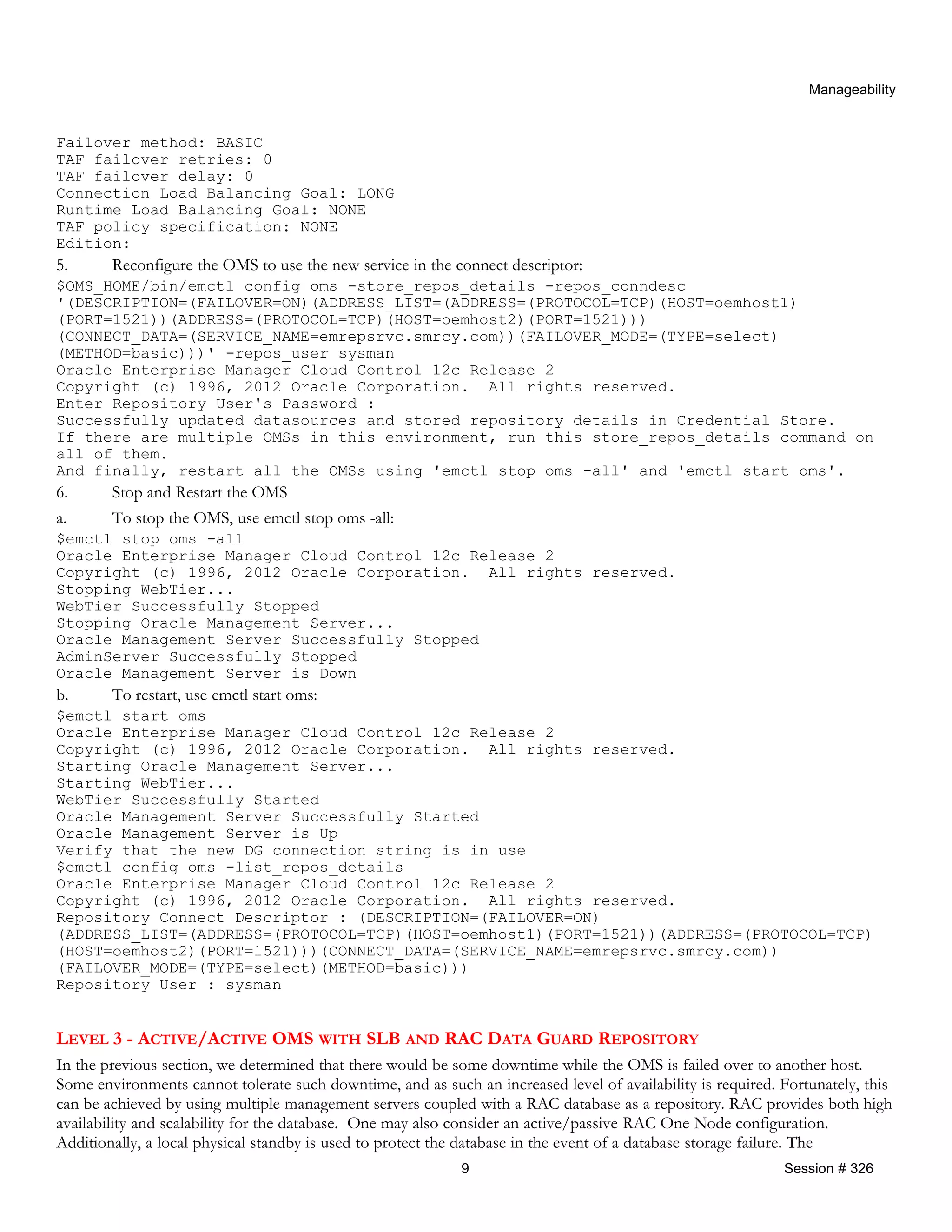 Manageability
Failover method: BASIC
TAF failover retries: 0
TAF failover delay: 0
Connection Load Balancing Goal: LONG
Runtime Load Balancing Goal: NONE
TAF policy specification: NONE
Edition:
5. Reconfigure the OMS to use the new service in the connect descriptor:
$OMS_HOME/bin/emctl config oms -store_repos_details -repos_conndesc
'(DESCRIPTION=(FAILOVER=ON)(ADDRESS_LIST=(ADDRESS=(PROTOCOL=TCP)(HOST=oemhost1)
(PORT=1521))(ADDRESS=(PROTOCOL=TCP)(HOST=oemhost2)(PORT=1521)))
(CONNECT_DATA=(SERVICE_NAME=emrepsrvc.smrcy.com))(FAILOVER_MODE=(TYPE=select)
(METHOD=basic)))' -repos_user sysman
Oracle Enterprise Manager Cloud Control 12c Release 2
Copyright (c) 1996, 2012 Oracle Corporation. All rights reserved.
Enter Repository User's Password :
Successfully updated datasources and stored repository details in Credential Store.
If there are multiple OMSs in this environment, run this store_repos_details command on
all of them.
And finally, restart all the OMSs using 'emctl stop oms -all' and 'emctl start oms'.
6. Stop and Restart the OMS
a. To stop the OMS, use emctl stop oms -all:
$emctl stop oms -all
Oracle Enterprise Manager Cloud Control 12c Release 2
Copyright (c) 1996, 2012 Oracle Corporation. All rights reserved.
Stopping WebTier...
WebTier Successfully Stopped
Stopping Oracle Management Server...
Oracle Management Server Successfully Stopped
AdminServer Successfully Stopped
Oracle Management Server is Down
b. To restart, use emctl start oms:
$emctl start oms
Oracle Enterprise Manager Cloud Control 12c Release 2
Copyright (c) 1996, 2012 Oracle Corporation. All rights reserved.
Starting Oracle Management Server...
Starting WebTier...
WebTier Successfully Started
Oracle Management Server Successfully Started
Oracle Management Server is Up
Verify that the new DG connection string is in use
$emctl config oms -list_repos_details
Oracle Enterprise Manager Cloud Control 12c Release 2
Copyright (c) 1996, 2012 Oracle Corporation. All rights reserved.
Repository Connect Descriptor : (DESCRIPTION=(FAILOVER=ON)
(ADDRESS_LIST=(ADDRESS=(PROTOCOL=TCP)(HOST=oemhost1)(PORT=1521))(ADDRESS=(PROTOCOL=TCP)
(HOST=oemhost2)(PORT=1521)))(CONNECT_DATA=(SERVICE_NAME=emrepsrvc.smrcy.com))
(FAILOVER_MODE=(TYPE=select)(METHOD=basic)))
Repository User : sysman
LEVEL 3 - ACTIVE/ACTIVE OMS WITH SLB AND RAC DATA GUARD REPOSITORY
In the previous section, we determined that there would be some downtime while the OMS is failed over to another host.
Some environments cannot tolerate such downtime, and as such an increased level of availability is required. Fortunately, this
can be achieved by using multiple management servers coupled with a RAC database as a repository. RAC provides both high
availability and scalability for the database. One may also consider an active/passive RAC One Node configuration.
Additionally, a local physical standby is used to protect the database in the event of a database storage failure. The
9 Session # 326
 
