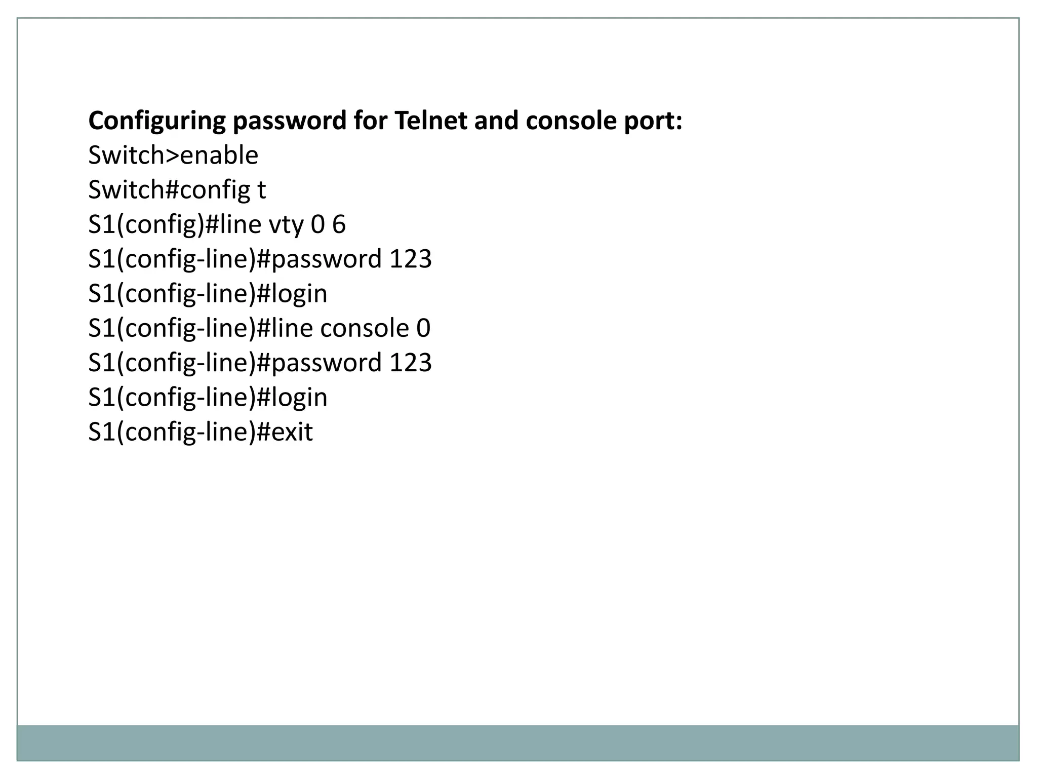 Configuring password for Telnet and console port:
Switch>enable
Switch#config t
S1(config)#line vty 0 6
S1(config-line)#password 123
S1(config-line)#login
S1(config-line)#line console 0
S1(config-line)#password 123
S1(config-line)#login
S1(config-line)#exit