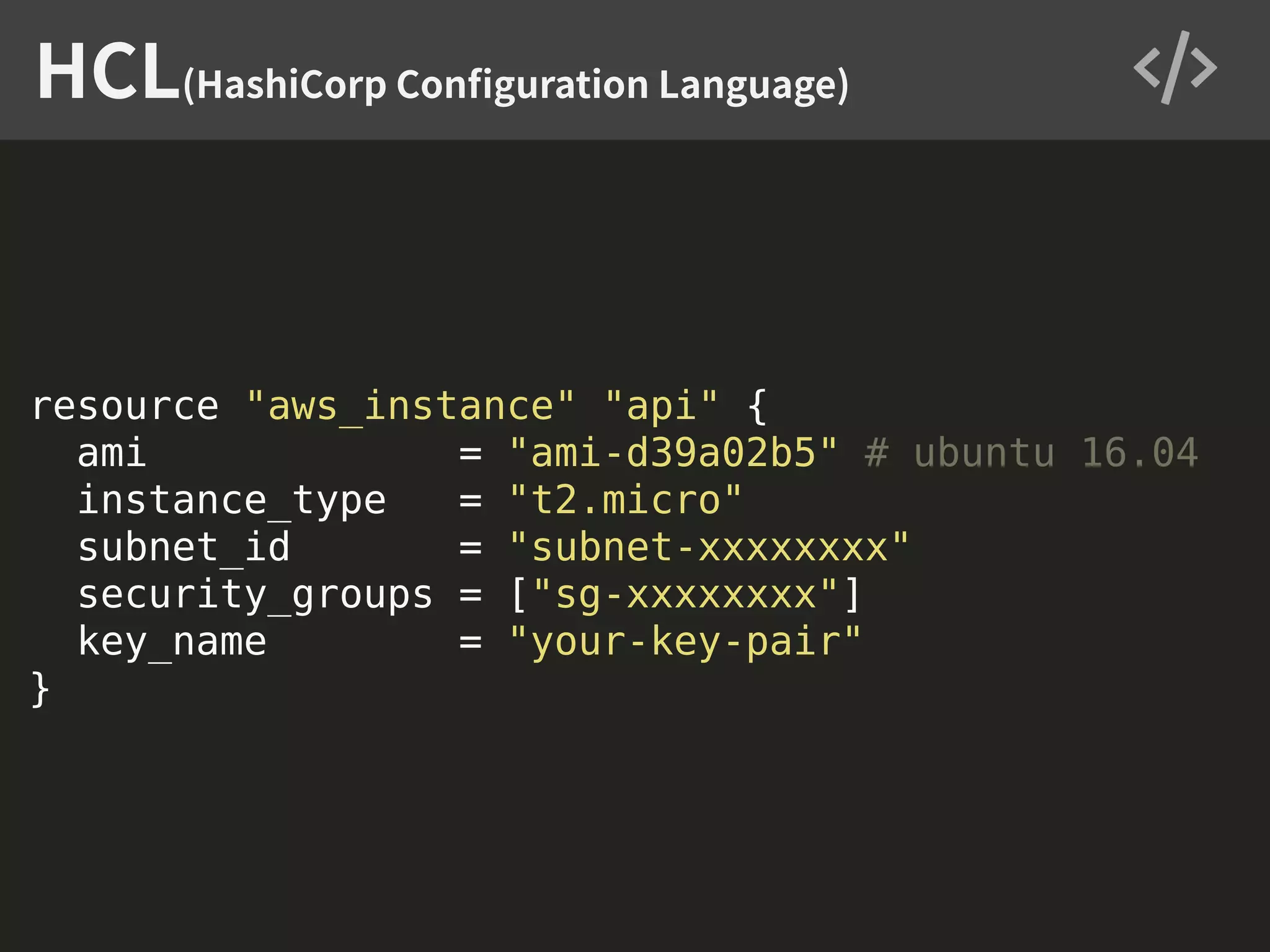 resource "aws_instance" "api" { ami = "ami-d39a02b5" # ubuntu 16.04 instance_type = "t2.micro" subnet_id = "subnet-xxxxxxxx" security_groups = ["sg-xxxxxxxx"] key_name = "your-key-pair" } HCL(HashiCorp Conﬁguration Language) 