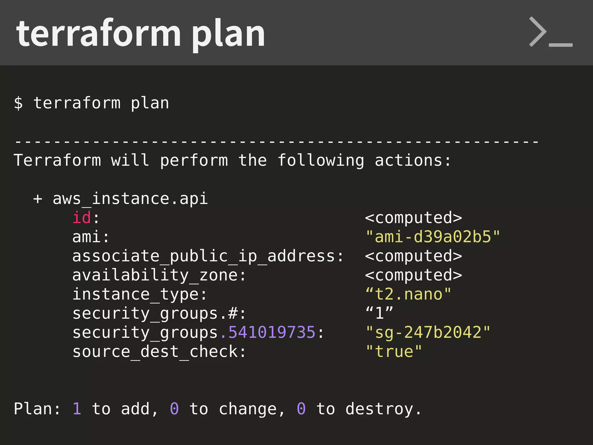 $ terraform plan ------------------------------------------------------ Terraform will perform the following actions: + aws_instance.api id: <computed> ami: "ami-d39a02b5" associate_public_ip_address: <computed> availability_zone: <computed> instance_type: “t2.nano" security_groups.#: “1” security_groups.541019735: "sg-247b2042" source_dest_check: "true" Plan: 1 to add, 0 to change, 0 to destroy. terraform plan 