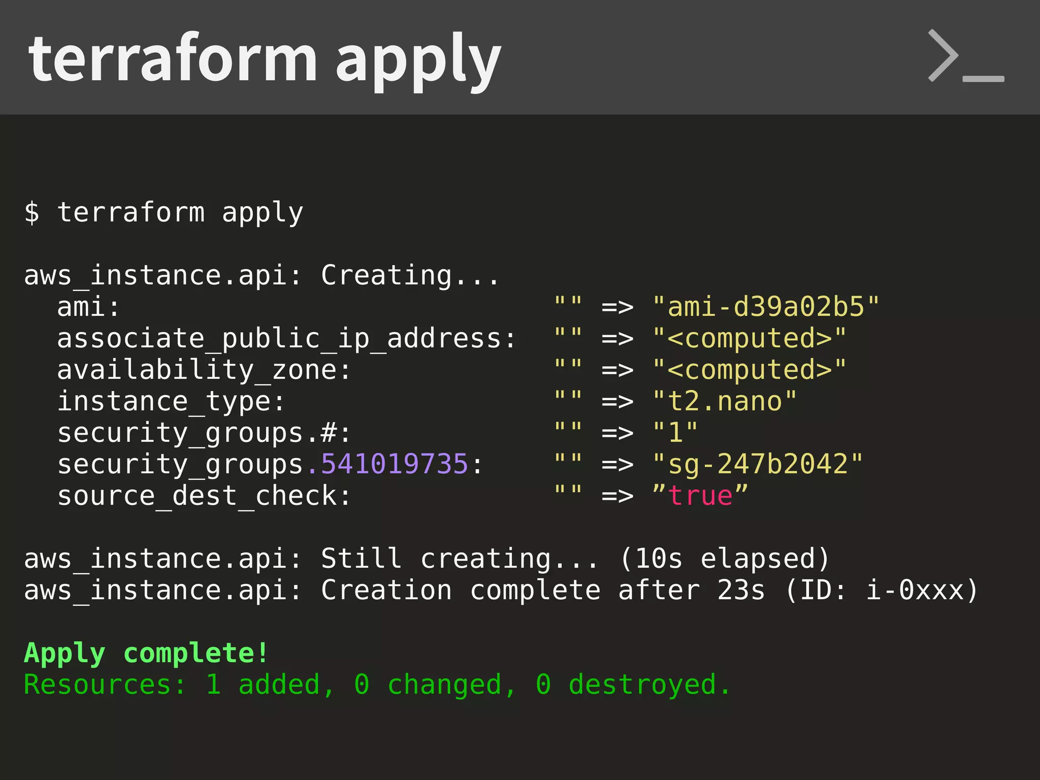 $ terraform apply aws_instance.api: Creating... ami: "" => "ami-d39a02b5" associate_public_ip_address: "" => "<computed>" availability_zone: "" => "<computed>" instance_type: "" => "t2.nano" security_groups.#: "" => "1" security_groups.541019735: "" => "sg-247b2042" source_dest_check: "" => ”true” aws_instance.api: Still creating... (10s elapsed) aws_instance.api: Creation complete after 23s (ID: i-0xxx) Apply complete! Resources: 1 added, 0 changed, 0 destroyed. terraform apply 