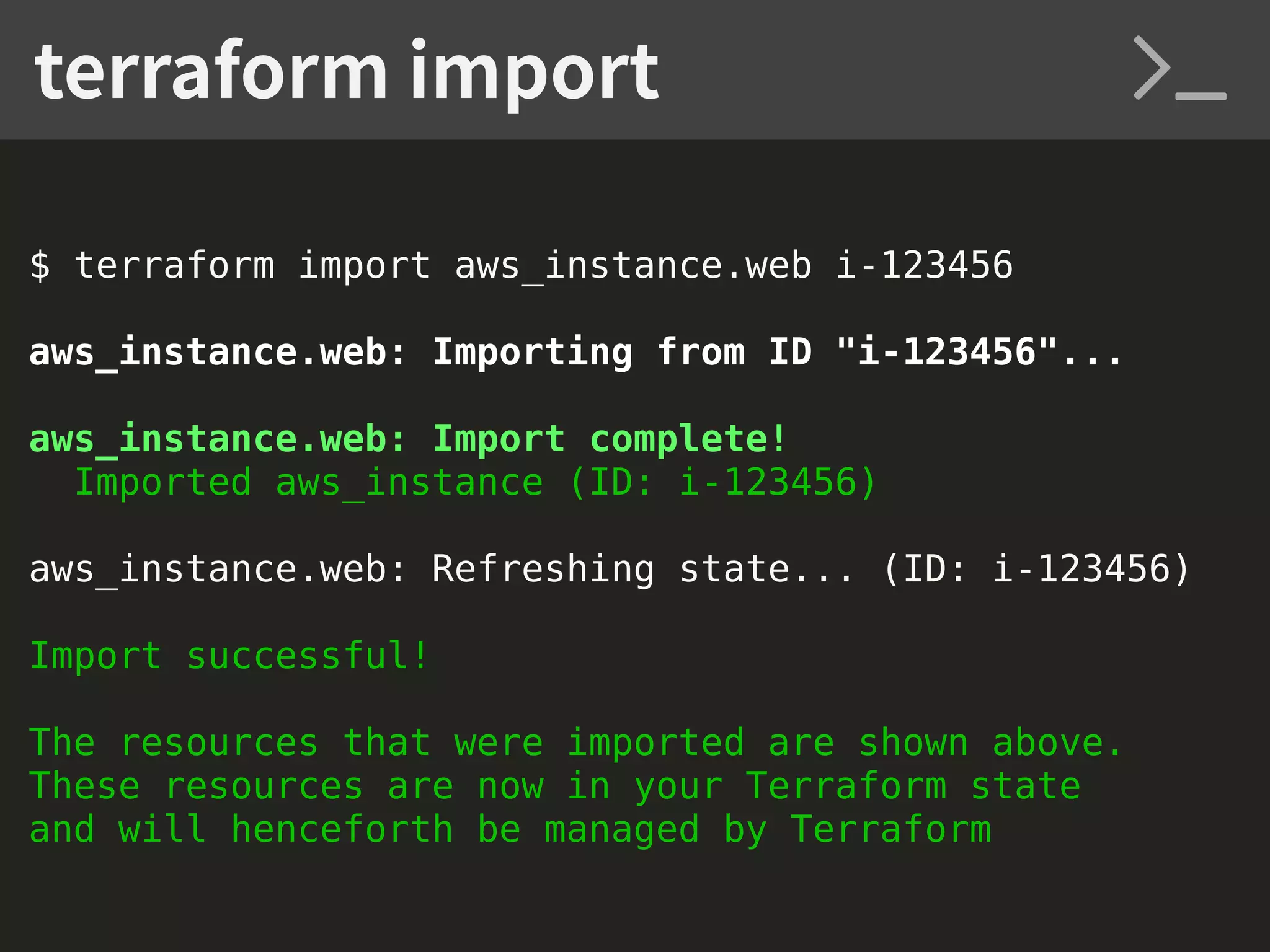 $ terraform import aws_instance.web i-123456 aws_instance.web: Importing from ID "i-123456"... aws_instance.web: Import complete! Imported aws_instance (ID: i-123456) aws_instance.web: Refreshing state... (ID: i-123456) Import successful! The resources that were imported are shown above. These resources are now in your Terraform state and will henceforth be managed by Terraform terraform import 