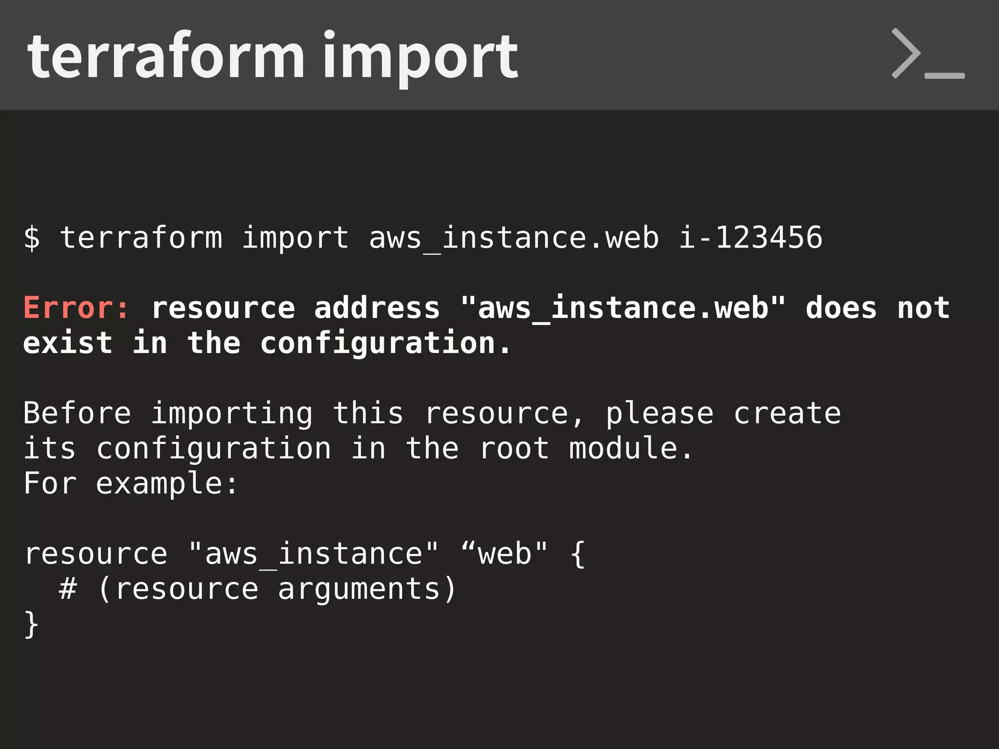 $ terraform import aws_instance.web i-123456 Error: resource address "aws_instance.web" does not exist in the configuration. Before importing this resource, please create its configuration in the root module. For example: resource "aws_instance" “web" { # (resource arguments) } terraform import 
