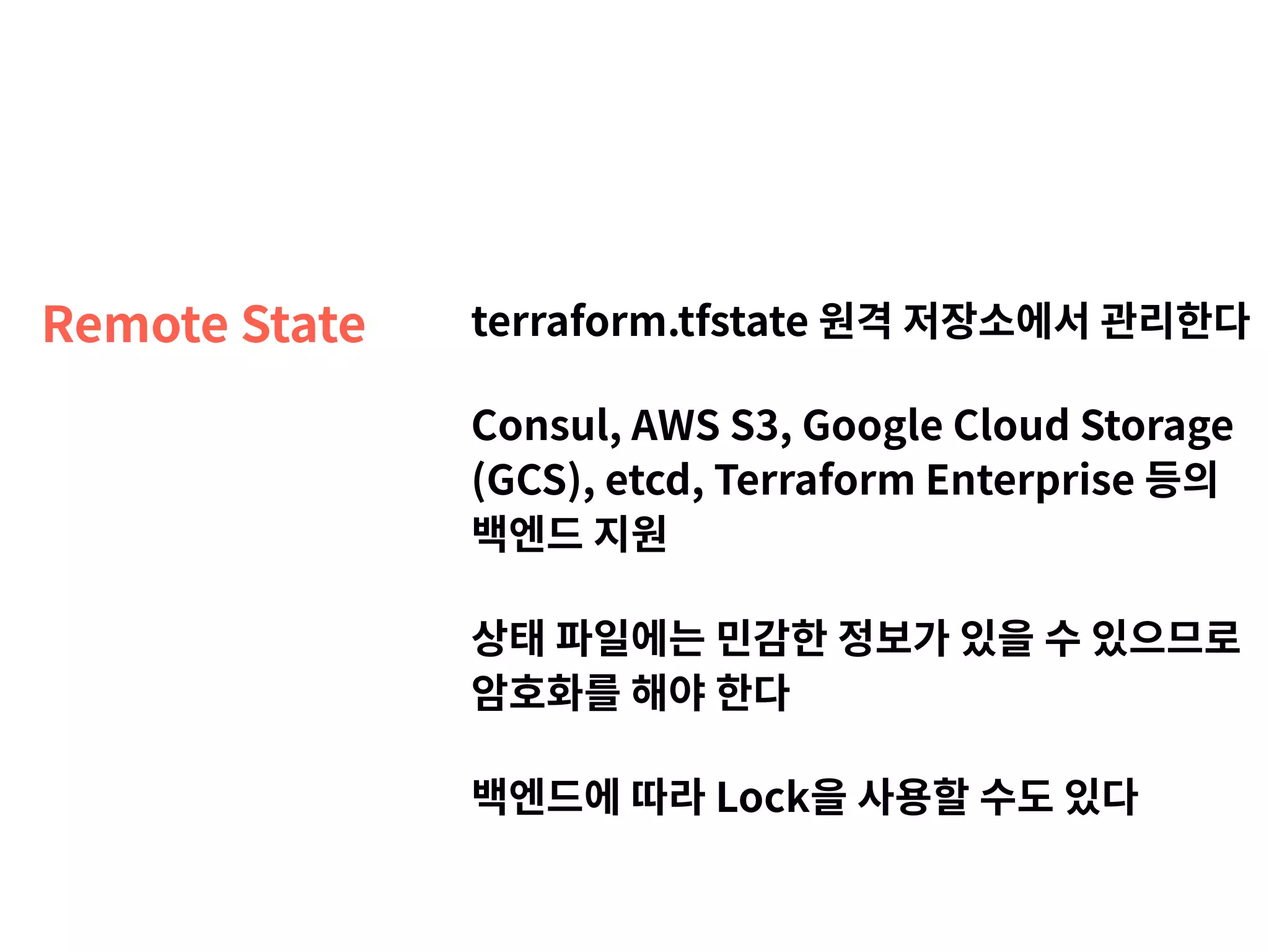 Remote State terraform.tfstate 원격 저장소에서 관리한다 Consul, AWS S3, Google Cloud Storage (GCS), etcd, Terraform Enterprise 등의 백엔드 지원 상태 파일에는 민감한 정보가 있을 수 있으므로   암호화를 해야 한다 백엔드에 따라 Lock을 사용할 수도 있다 