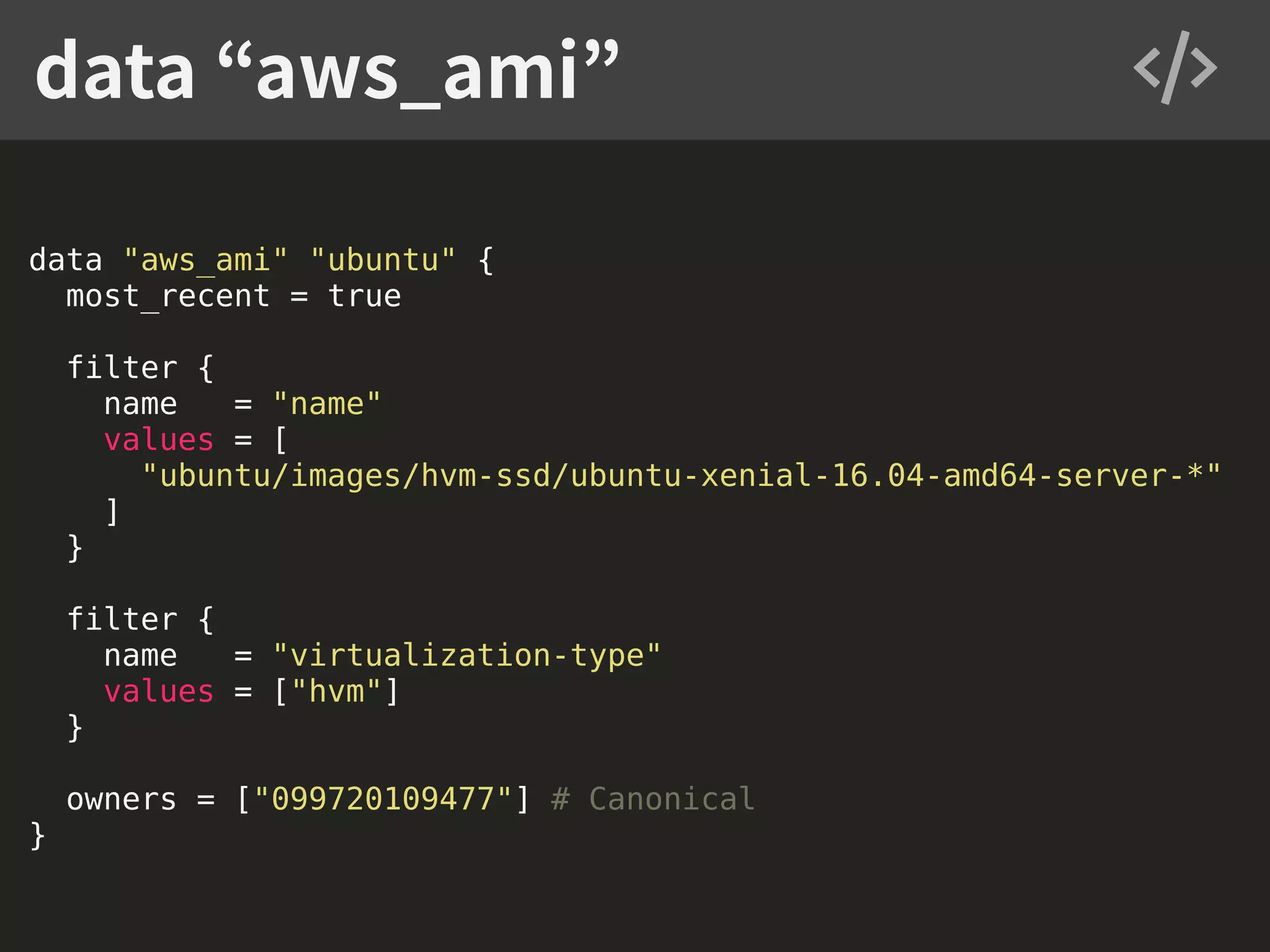 data "aws_ami" "ubuntu" { most_recent = true filter { name = "name" values = [ "ubuntu/images/hvm-ssd/ubuntu-xenial-16.04-amd64-server-*" ] } filter { name = "virtualization-type" values = ["hvm"] } owners = ["099720109477"] # Canonical } data “aws_ami” 