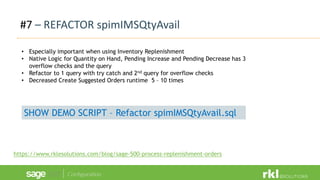 #7 – REFACTOR spimIMSQtyAvail
https://www.rklesolutions.com/blog/sage-500-process-replenishment-orders
• Especially important when using Inventory Replenishment
• Native Logic for Quantity on Hand, Pending Increase and Pending Decrease has 3
overflow checks and the query
• Refactor to 1 query with try catch and 2nd query for overflow checks
• Decreased Create Suggested Orders runtime 5 – 10 times
SHOW DEMO SCRIPT – Refactor spimIMSQtyAvail.sql
 