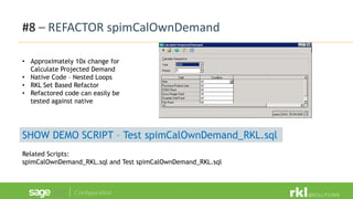 #8 – REFACTOR spimCalOwnDemand
• Approximately 10x change for
Calculate Projected Demand
• Native Code – Nested Loops
• RKL Set Based Refactor
• Refactored code can easily be
tested against native
SHOW DEMO SCRIPT – Test spimCalOwnDemand_RKL.sql
Related Scripts:
spimCalOwnDemand_RKL.sql and Test spimCalOwnDemand_RKL.sql
 