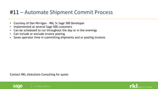 #11 – Automate Shipment Commit Process
• Courtesy of Dan Perrigan – RKL Sr Sage 500 Developer
• Implemented at several Sage 500 customers
• Can be scheduled to run throughout the day or in the evenings
• Can include or exclude invoice posting
• Saves operator time in committing shipments and or posting invoices
Contact RKL eSolutions Consulting for quote
 
