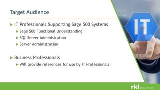  IT Professionals Supporting Sage 500 Systems
 Sage 500 Functional Understanding
 SQL Server Administration
 Server Administration
 Business Professionals
 Will provide references for use by IT Professionals
Target Audience
 