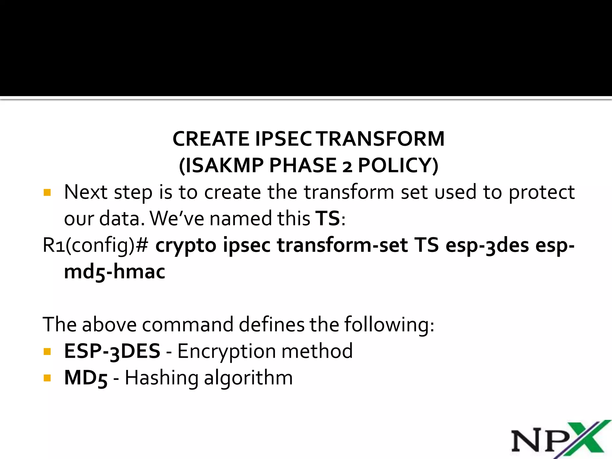 CREATE IPSECTRANSFORM
(ISAKMP PHASE 2 POLICY)
 Next step is to create the transform set used to protect
our data.We’ve named this TS:
R1(config)# crypto ipsec transform-set TS esp-3des esp-
md5-hmac
The above command defines the following:
 ESP-3DES - Encryption method
 MD5 - Hashing algorithm
 