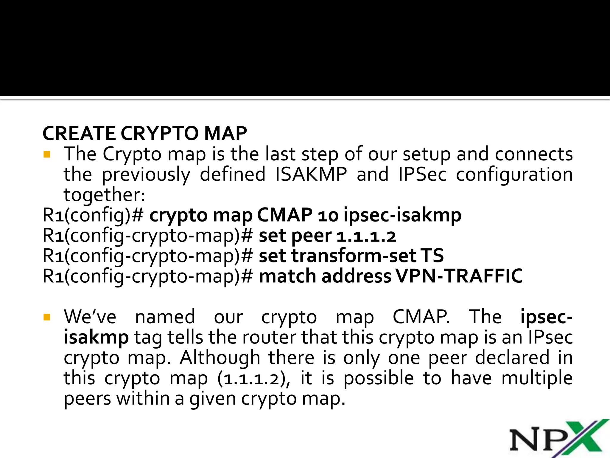 CREATE CRYPTO MAP
 The Crypto map is the last step of our setup and connects
the previously defined ISAKMP and IPSec configuration
together:
R1(config)# crypto map CMAP 10 ipsec-isakmp
R1(config-crypto-map)# set peer 1.1.1.2
R1(config-crypto-map)# set transform-set TS
R1(config-crypto-map)# match addressVPN-TRAFFIC
 We’ve named our crypto map CMAP. The ipsec-
isakmp tag tells the router that this crypto map is an IPsec
crypto map. Although there is only one peer declared in
this crypto map (1.1.1.2), it is possible to have multiple
peers within a given crypto map.
 