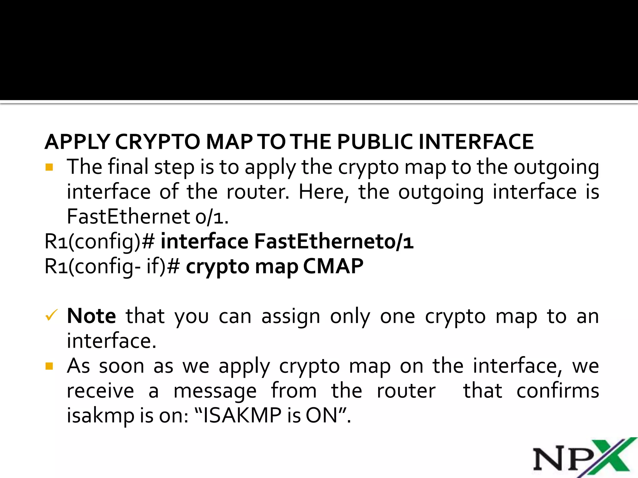 APPLY CRYPTO MAPTOTHE PUBLIC INTERFACE
 The final step is to apply the crypto map to the outgoing
interface of the router. Here, the outgoing interface is
FastEthernet 0/1.
R1(config)# interface FastEthernet0/1
R1(config- if)# crypto map CMAP
 Note that you can assign only one crypto map to an
interface.
 As soon as we apply crypto map on the interface, we
receive a message from the router that confirms
isakmp is on: “ISAKMP is ON”.
 