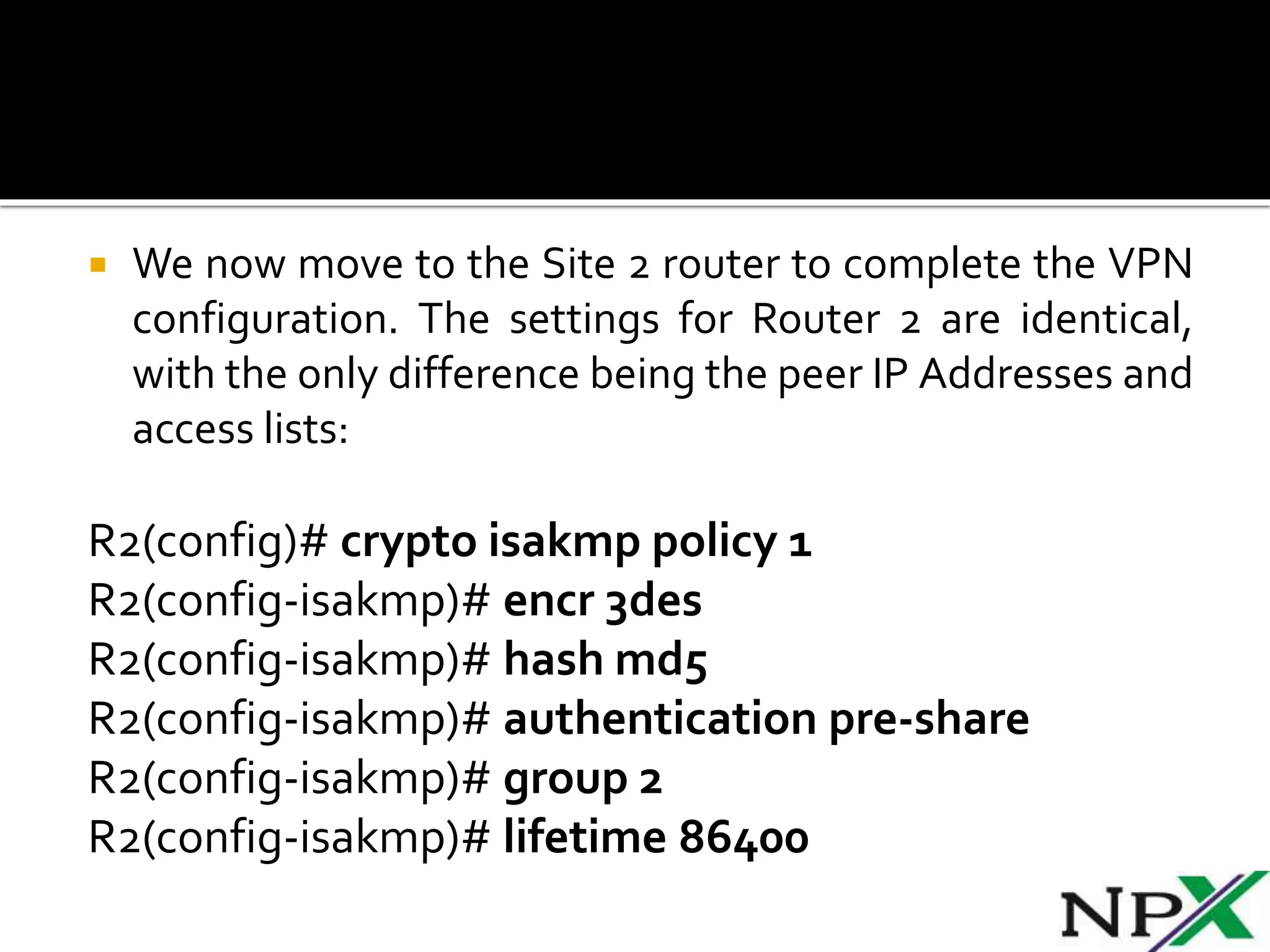  We now move to the Site 2 router to complete the VPN
configuration. The settings for Router 2 are identical,
with the only difference being the peer IP Addresses and
access lists:
R2(config)# crypto isakmp policy 1
R2(config-isakmp)# encr 3des
R2(config-isakmp)# hash md5
R2(config-isakmp)# authentication pre-share
R2(config-isakmp)# group 2
R2(config-isakmp)# lifetime 86400
 