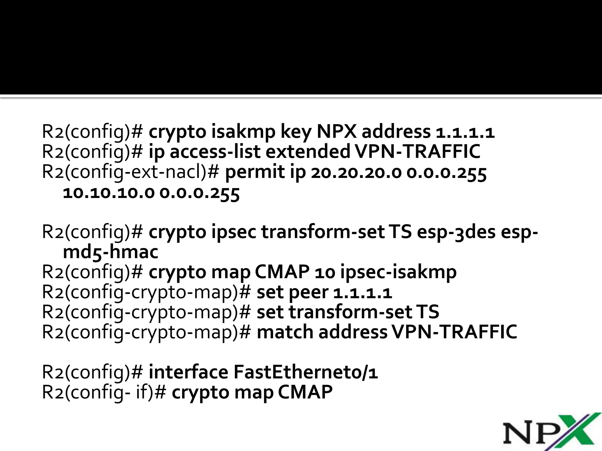 R2(config)# crypto isakmp key NPX address 1.1.1.1
R2(config)# ip access-list extended VPN-TRAFFIC
R2(config-ext-nacl)# permit ip 20.20.20.0 0.0.0.255
10.10.10.0 0.0.0.255
R2(config)# crypto ipsec transform-set TS esp-3des esp-
md5-hmac
R2(config)# crypto map CMAP 10 ipsec-isakmp
R2(config-crypto-map)# set peer 1.1.1.1
R2(config-crypto-map)# set transform-set TS
R2(config-crypto-map)# match address VPN-TRAFFIC
R2(config)# interface FastEthernet0/1
R2(config- if)# crypto map CMAP
 