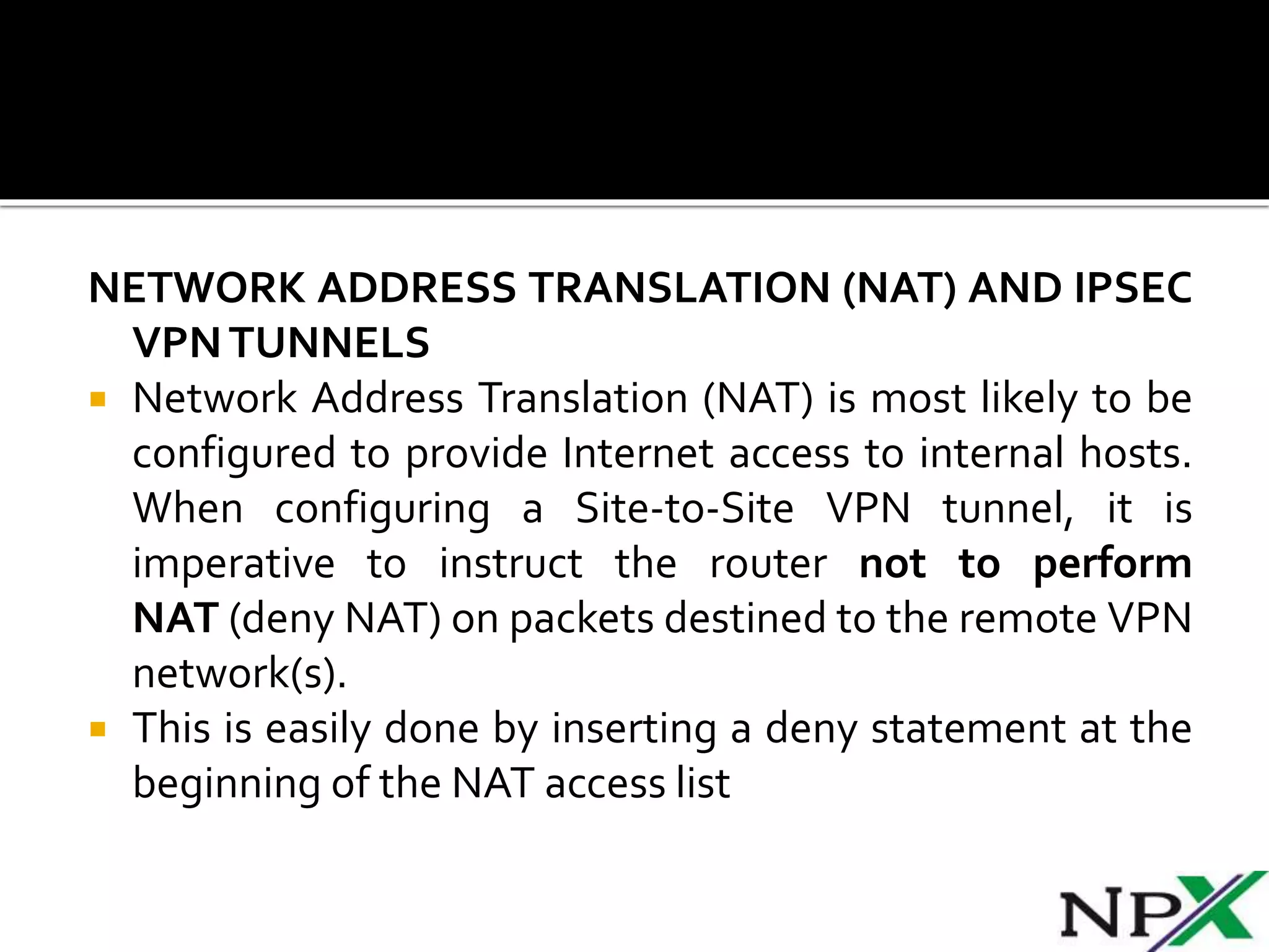 NETWORK ADDRESS TRANSLATION (NAT) AND IPSEC
VPNTUNNELS
 Network Address Translation (NAT) is most likely to be
configured to provide Internet access to internal hosts.
When configuring a Site-to-Site VPN tunnel, it is
imperative to instruct the router not to perform
NAT (deny NAT) on packets destined to the remote VPN
network(s).
 This is easily done by inserting a deny statement at the
beginning of the NAT access list
 