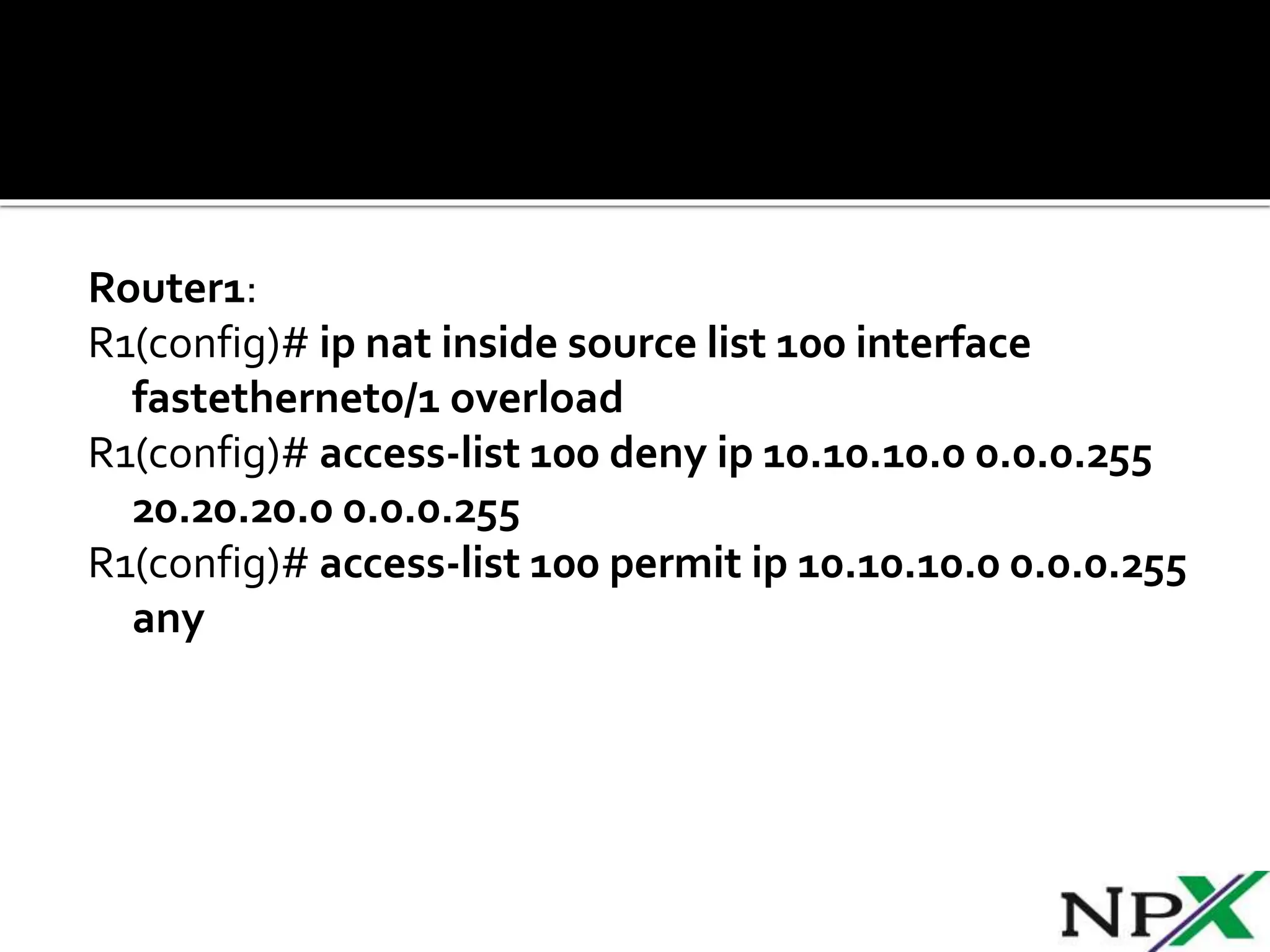 Router1:
R1(config)# ip nat inside source list 100 interface
fastethernet0/1 overload
R1(config)# access-list 100 deny ip 10.10.10.0 0.0.0.255
20.20.20.0 0.0.0.255
R1(config)# access-list 100 permit ip 10.10.10.0 0.0.0.255
any
 