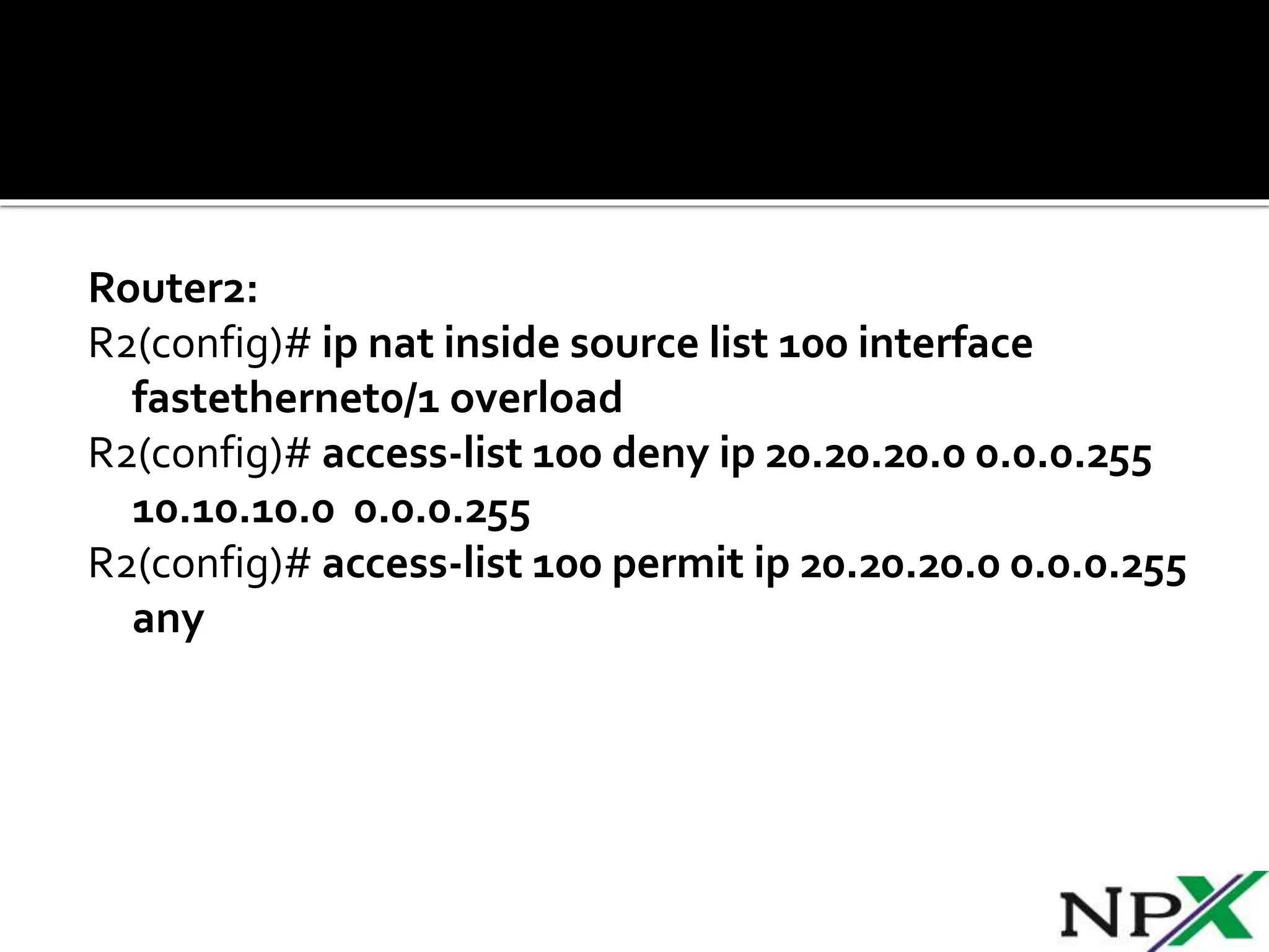 Router2:
R2(config)# ip nat inside source list 100 interface
fastethernet0/1 overload
R2(config)# access-list 100 deny ip 20.20.20.0 0.0.0.255
10.10.10.0 0.0.0.255
R2(config)# access-list 100 permit ip 20.20.20.0 0.0.0.255
any
 
