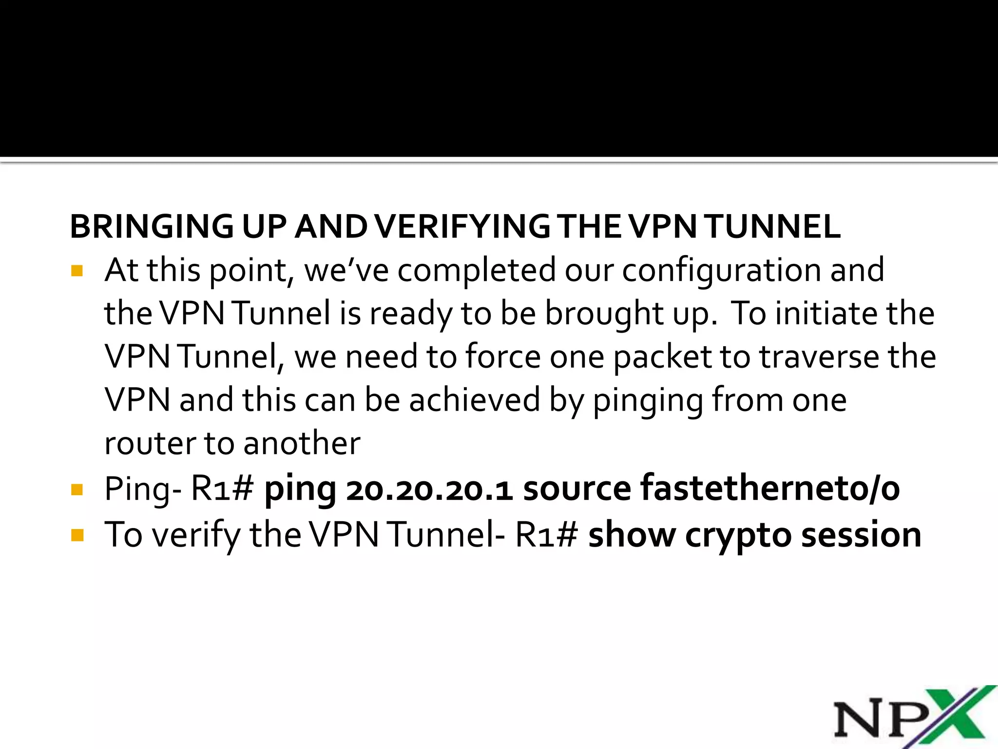 BRINGING UP ANDVERIFYINGTHEVPNTUNNEL
 At this point, we’ve completed our configuration and
theVPNTunnel is ready to be brought up. To initiate the
VPNTunnel, we need to force one packet to traverse the
VPN and this can be achieved by pinging from one
router to another
 Ping- R1# ping 20.20.20.1 source fastethernet0/0
 To verify theVPNTunnel- R1# show crypto session
 