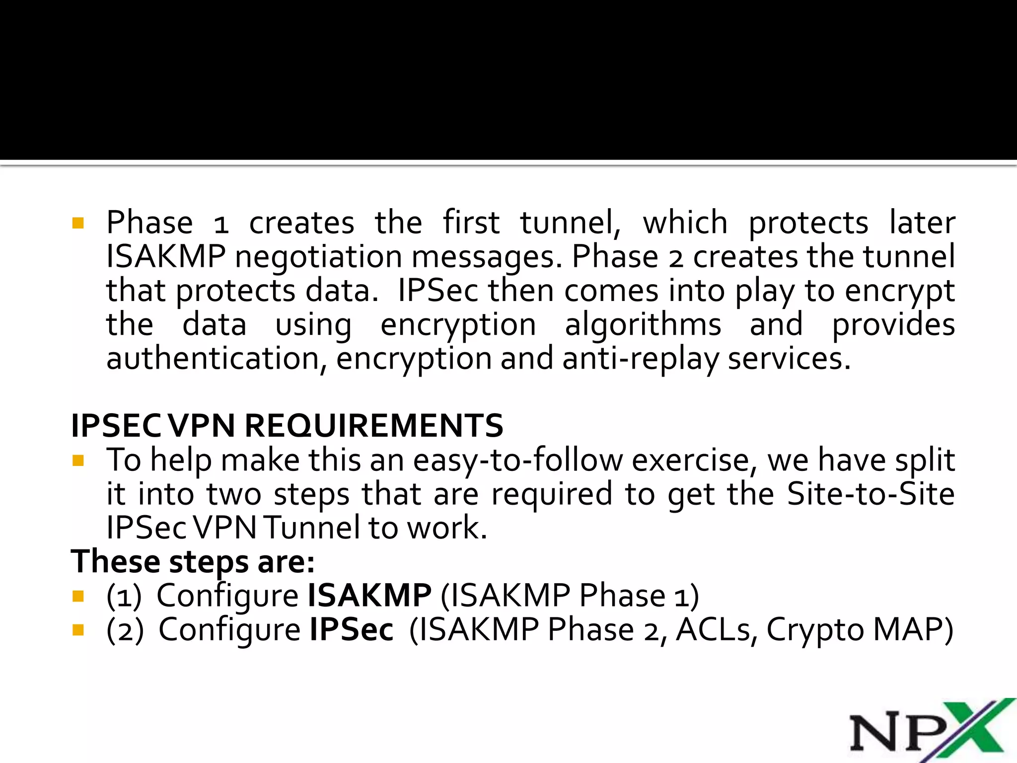  Phase 1 creates the first tunnel, which protects later
ISAKMP negotiation messages. Phase 2 creates the tunnel
that protects data. IPSec then comes into play to encrypt
the data using encryption algorithms and provides
authentication, encryption and anti-replay services.
IPSECVPN REQUIREMENTS
 To help make this an easy-to-follow exercise, we have split
it into two steps that are required to get the Site-to-Site
IPSecVPNTunnel to work.
These steps are:
 (1) Configure ISAKMP (ISAKMP Phase 1)
 (2) Configure IPSec (ISAKMP Phase 2, ACLs, Crypto MAP)
 