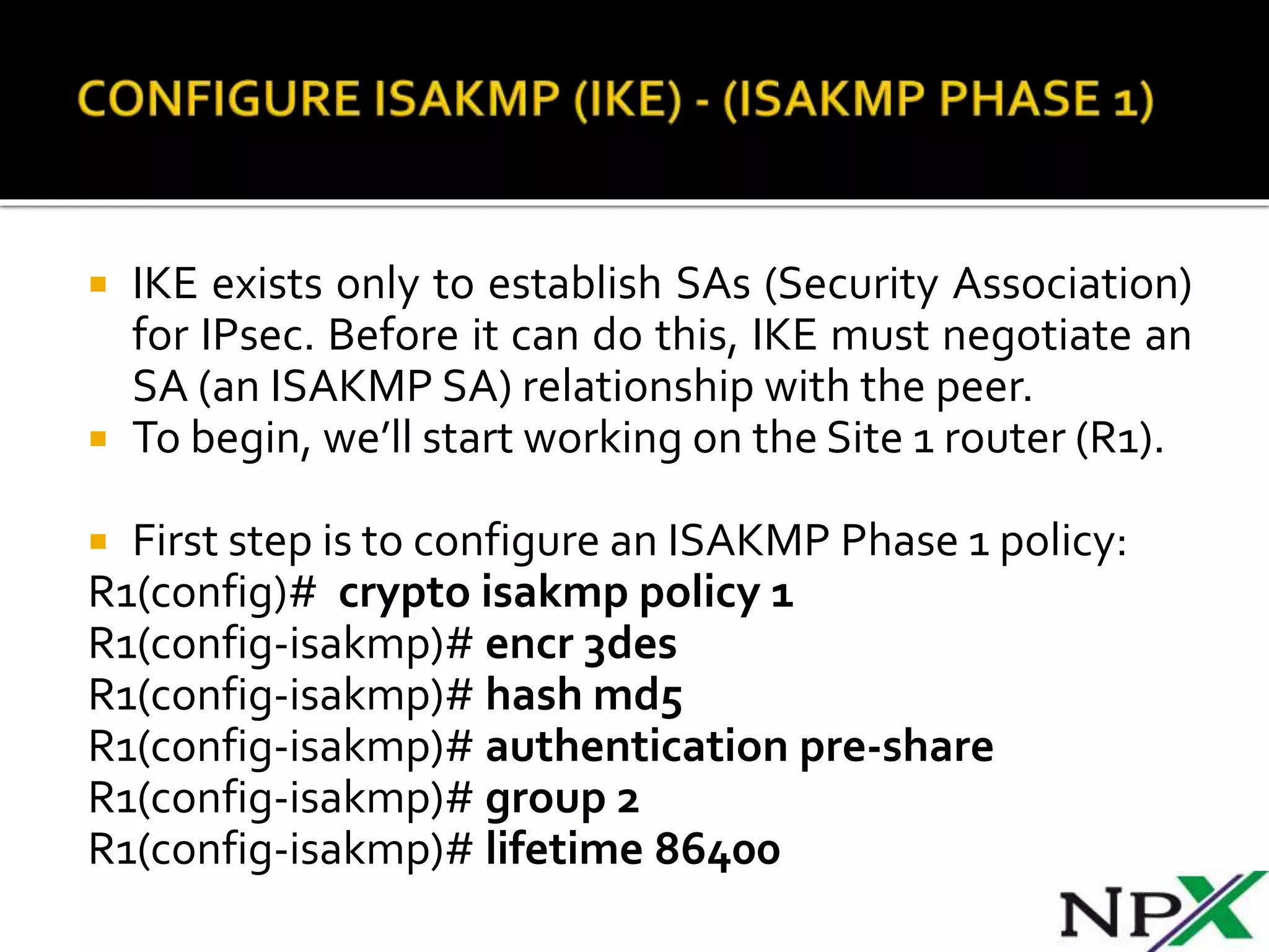  IKE exists only to establish SAs (Security Association)
for IPsec. Before it can do this, IKE must negotiate an
SA (an ISAKMP SA) relationship with the peer.
 To begin, we’ll start working on the Site 1 router (R1).
 First step is to configure an ISAKMP Phase 1 policy:
R1(config)# crypto isakmp policy 1
R1(config-isakmp)# encr 3des
R1(config-isakmp)# hash md5
R1(config-isakmp)# authentication pre-share
R1(config-isakmp)# group 2
R1(config-isakmp)# lifetime 86400
 