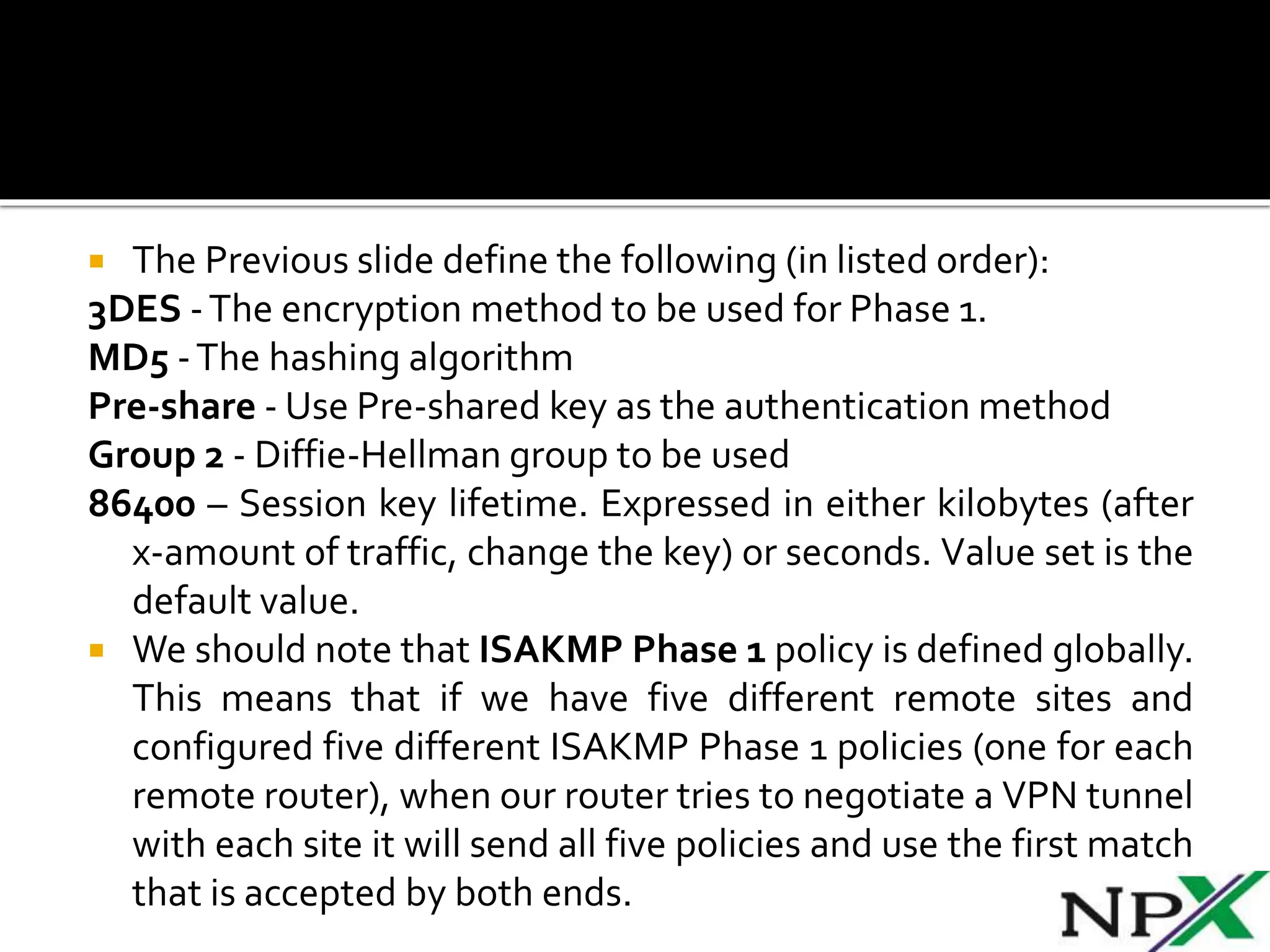  The Previous slide define the following (in listed order):
3DES -The encryption method to be used for Phase 1.
MD5 -The hashing algorithm
Pre-share - Use Pre-shared key as the authentication method
Group 2 - Diffie-Hellman group to be used
86400 – Session key lifetime. Expressed in either kilobytes (after
x-amount of traffic, change the key) or seconds. Value set is the
default value.
 We should note that ISAKMP Phase 1 policy is defined globally.
This means that if we have five different remote sites and
configured five different ISAKMP Phase 1 policies (one for each
remote router), when our router tries to negotiate a VPN tunnel
with each site it will send all five policies and use the first match
that is accepted by both ends.
 